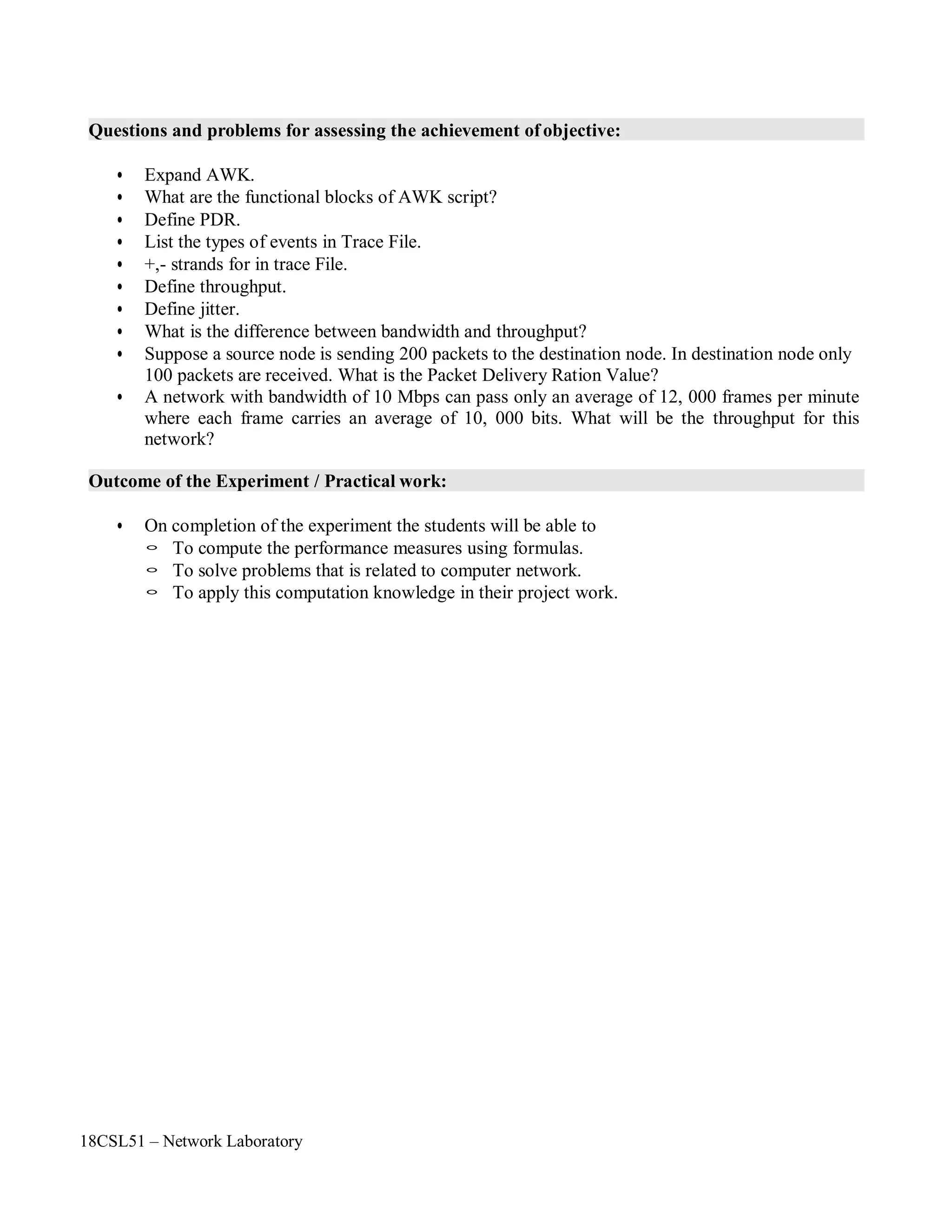 18CSL51 – Network Laboratory
Questions and problems for assessing the achievement of objective:
• Expand AWK.
• What are the functional blocks of AWK script?
• Define PDR.
• List the types of events in Trace File.
• +,- strands for in trace File.
• Define throughput.
• Define jitter.
• What is the difference between bandwidth and throughput?
• Suppose a source node is sending 200 packets to the destination node. In destination node only
100 packets are received. What is the Packet Delivery Ration Value?
• A network with bandwidth of 10 Mbps can pass only an average of 12, 000 frames per minute
where each frame carries an average of 10, 000 bits. What will be the throughput for this
network?
Outcome of the Experiment / Practical work:
• On completion of the experiment the students will be able to
◦ To compute the performance measures using formulas.
◦ To solve problems that is related to computer network.
◦ To apply this computation knowledge in their project work.
 