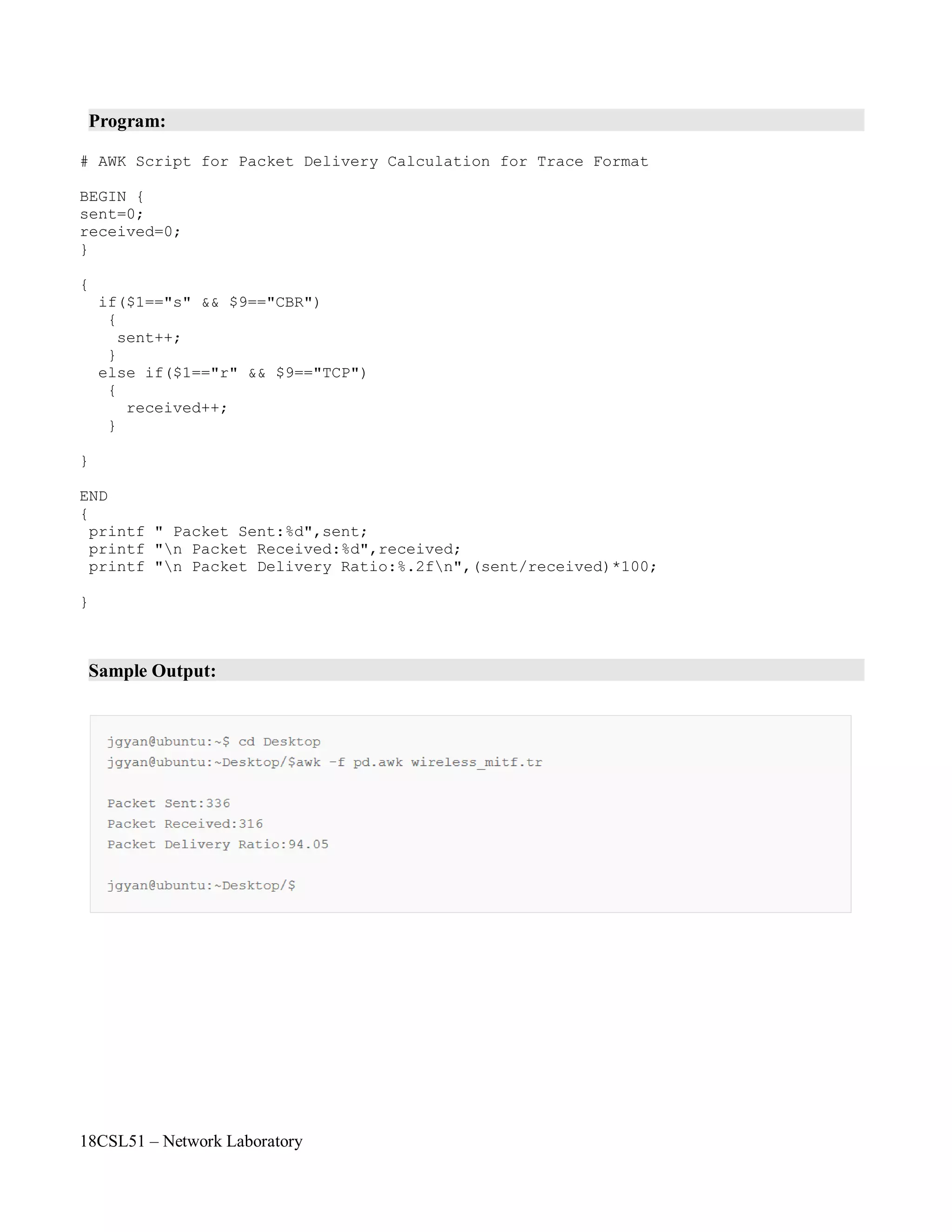 18CSL51 – Network Laboratory
Program:
# AWK Script for Packet Delivery Calculation for Trace Format
BEGIN {
sent=0;
received=0;
}
{
if($1=="s" && $9=="CBR")
{
sent++;
}
else if($1=="r" && $9=="TCP")
{
received++;
}
}
END
{
printf " Packet Sent:%d",sent;
printf "n Packet Received:%d",received;
printf "n Packet Delivery Ratio:%.2fn",(sent/received)*100;
}
Sample Output:
 
