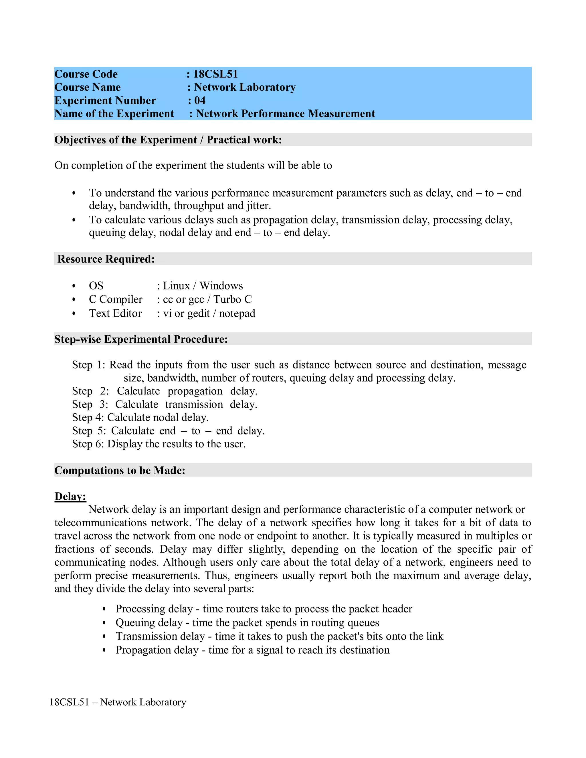 18CSL51 – Network Laboratory
Objectives of the Experiment / Practical work:
Resource Required:
Step-wise Experimental Procedure:
Computations to be Made:
On completion of the experiment the students will be able to
• To understand the various performance measurement parameters such as delay, end – to – end
delay, bandwidth, throughput and jitter.
• To calculate various delays such as propagation delay, transmission delay, processing delay,
queuing delay, nodal delay and end – to – end delay.
• OS : Linux / Windows
• C Compiler : cc or gcc / Turbo C
• Text Editor : vi or gedit / notepad
Step 1: Read the inputs from the user such as distance between source and destination, message
size, bandwidth, number of routers, queuing delay and processing delay.
Step 2: Calculate propagation delay.
Step 3: Calculate transmission delay.
Step 4: Calculate nodal delay.
Step 5: Calculate end – to – end delay.
Step 6: Display the results to the user.
Delay:
Network delay is an important design and performance characteristic of a computer network or
telecommunications network. The delay of a network specifies how long it takes for a bit of data to
travel across the network from one node or endpoint to another. It is typically measured in multiples or
fractions of seconds. Delay may differ slightly, depending on the location of the specific pair of
communicating nodes. Although users only care about the total delay of a network, engineers need to
perform precise measurements. Thus, engineers usually report both the maximum and average delay,
and they divide the delay into several parts:
• Processing delay - time routers take to process the packet header
• Queuing delay - time the packet spends in routing queues
• Transmission delay - time it takes to push the packet's bits onto the link
• Propagation delay - time for a signal to reach its destination
Course Code : 18CSL51
Course Name : Network Laboratory
Experiment Number : 04
Name of the Experiment : Network Performance Measurement
 