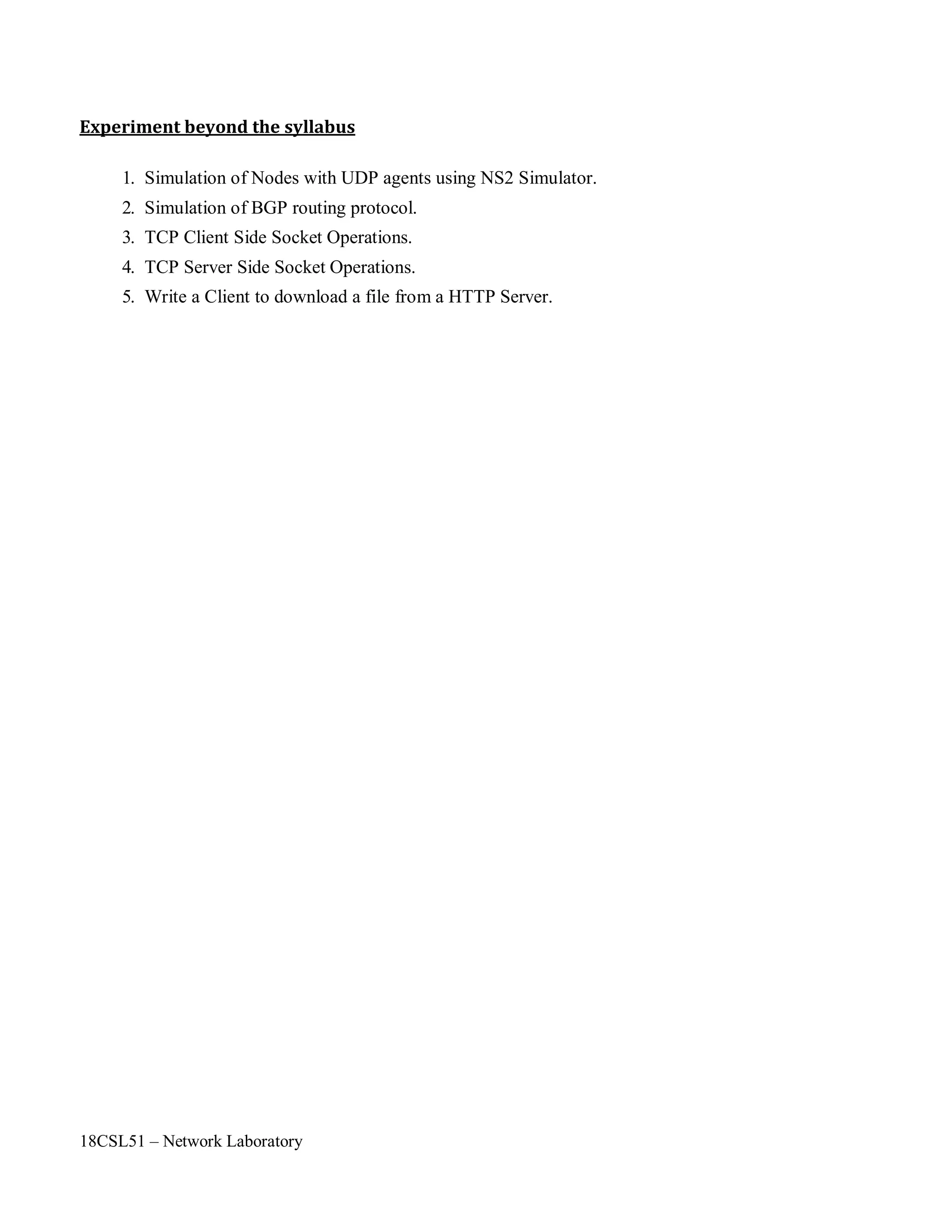 18CSL51 – Network Laboratory
Experiment beyond the syllabus
1. Simulation of Nodes with UDP agents using NS2 Simulator.
2. Simulation of BGP routing protocol.
3. TCP Client Side Socket Operations.
4. TCP Server Side Socket Operations.
5. Write a Client to download a file from a HTTP Server.
 