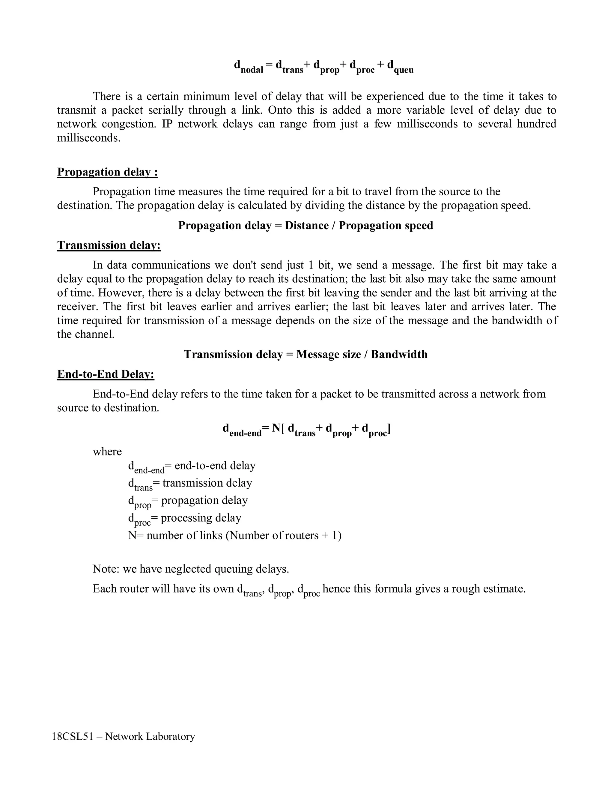 18CSL51 – Network Laboratory
dnodal = dtrans+ dprop+ dproc + dqueu
There is a certain minimum level of delay that will be experienced due to the time it takes to
transmit a packet serially through a link. Onto this is added a more variable level of delay due to
network congestion. IP network delays can range from just a few milliseconds to several hundred
milliseconds.
Propagation delay :
Propagation time measures the time required for a bit to travel from the source to the
destination. The propagation delay is calculated by dividing the distance by the propagation speed.
Propagation delay = Distance / Propagation speed
Transmission delay:
In data communications we don't send just 1 bit, we send a message. The first bit may take a
delay equal to the propagation delay to reach its destination; the last bit also may take the same amount
of time. However, there is a delay between the first bit leaving the sender and the last bit arriving at the
receiver. The first bit leaves earlier and arrives earlier; the last bit leaves later and arrives later. The
time required for transmission of a message depends on the size of the message and the bandwidth of
the channel.
Transmission delay = Message size / Bandwidth
End-to-End Delay:
End-to-End delay refers to the time taken for a packet to be transmitted across a network from
source to destination.
where
dend-end= N[ dtrans+ dprop+ dproc]
dend-end= end-to-end delay
dtrans= transmission delay
dprop= propagation delay
dproc= processing delay
N= number of links (Number of routers + 1)
Note: we have neglected queuing delays.
Each router will have its own dtrans, dprop, dproc hence this formula gives a rough estimate.
 