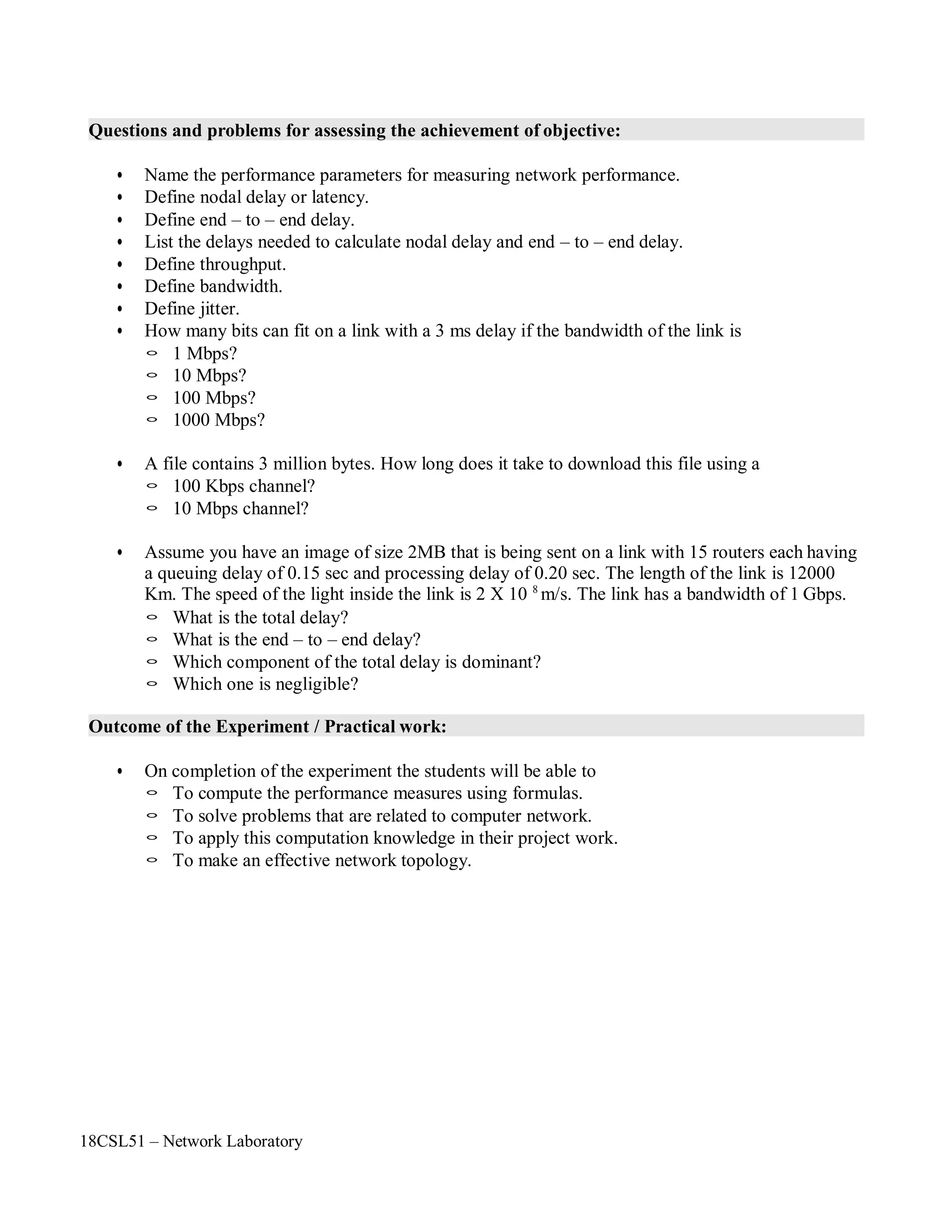 18CSL51 – Network Laboratory
Questions and problems for assessing the achievement of objective:
• Name the performance parameters for measuring network performance.
• Define nodal delay or latency.
• Define end – to – end delay.
• List the delays needed to calculate nodal delay and end – to – end delay.
• Define throughput.
• Define bandwidth.
• Define jitter.
• How many bits can fit on a link with a 3 ms delay if the bandwidth of the link is
◦ 1 Mbps?
◦ 10 Mbps?
◦ 100 Mbps?
◦ 1000 Mbps?
• A file contains 3 million bytes. How long does it take to download this file using a
◦ 100 Kbps channel?
◦ 10 Mbps channel?
• Assume you have an image of size 2MB that is being sent on a link with 15 routers each having
a queuing delay of 0.15 sec and processing delay of 0.20 sec. The length of the link is 12000
Km. The speed of the light inside the link is 2 X 10 8
m/s. The link has a bandwidth of 1 Gbps.
◦ What is the total delay?
◦ What is the end – to – end delay?
◦ Which component of the total delay is dominant?
◦ Which one is negligible?
Outcome of the Experiment / Practical work:
• On completion of the experiment the students will be able to
◦ To compute the performance measures using formulas.
◦ To solve problems that are related to computer network.
◦ To apply this computation knowledge in their project work.
◦ To make an effective network topology.
 