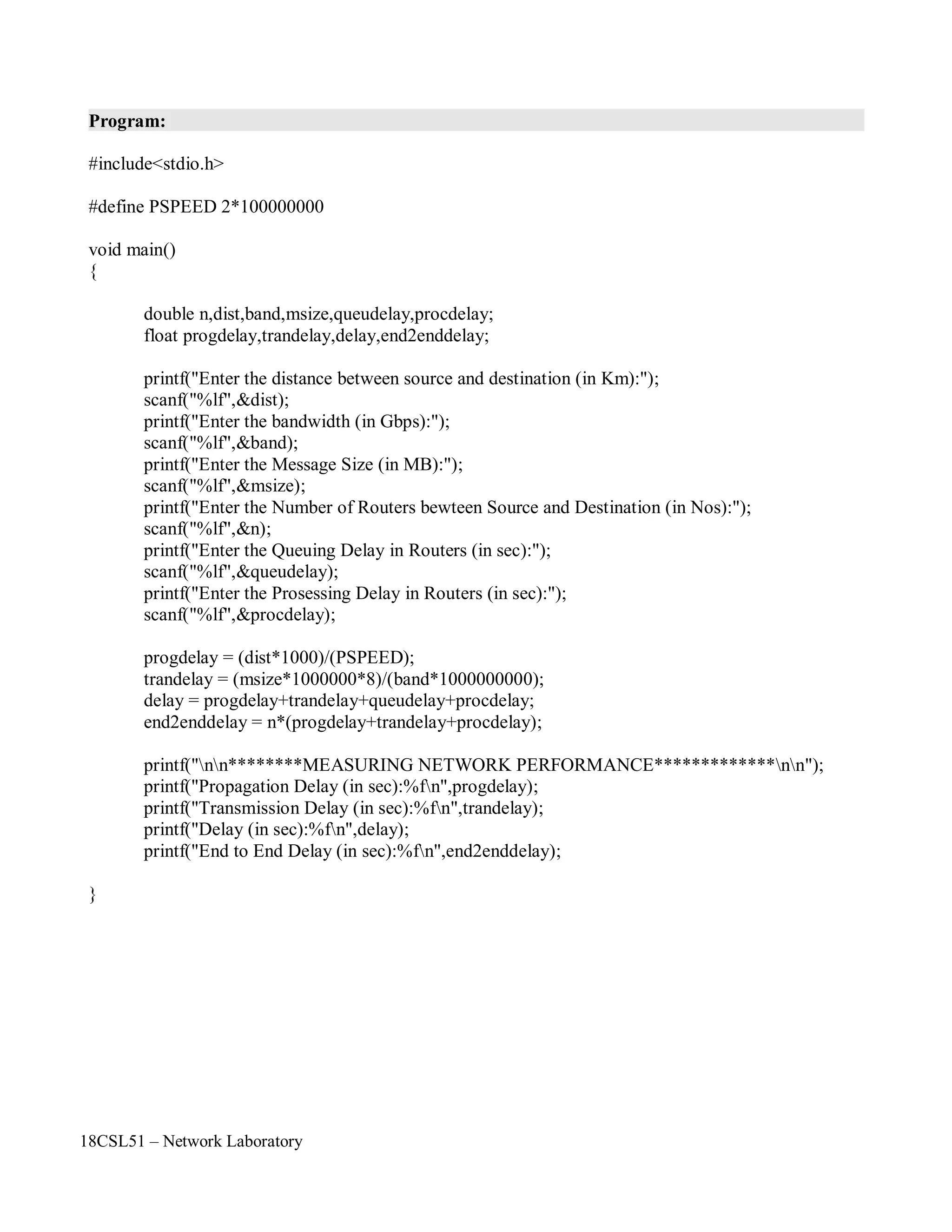 18CSL51 – Network Laboratory
Program:
#include<stdio.h>
#define PSPEED 2*100000000
void main()
{
double n,dist,band,msize,queudelay,procdelay;
float progdelay,trandelay,delay,end2enddelay;
printf("Enter the distance between source and destination (in Km):");
scanf("%lf",&dist);
printf("Enter the bandwidth (in Gbps):");
scanf("%lf",&band);
printf("Enter the Message Size (in MB):");
scanf("%lf",&msize);
printf("Enter the Number of Routers bewteen Source and Destination (in Nos):");
scanf("%lf",&n);
printf("Enter the Queuing Delay in Routers (in sec):");
scanf("%lf",&queudelay);
printf("Enter the Prosessing Delay in Routers (in sec):");
scanf("%lf",&procdelay);
progdelay = (dist*1000)/(PSPEED);
trandelay = (msize*1000000*8)/(band*1000000000);
delay = progdelay+trandelay+queudelay+procdelay;
end2enddelay = n*(progdelay+trandelay+procdelay);
printf("nn********MEASURING NETWORK PERFORMANCE*************nn");
printf("Propagation Delay (in sec):%fn",progdelay);
printf("Transmission Delay (in sec):%fn",trandelay);
printf("Delay (in sec):%fn",delay);
printf("End to End Delay (in sec):%fn",end2enddelay);
}
 