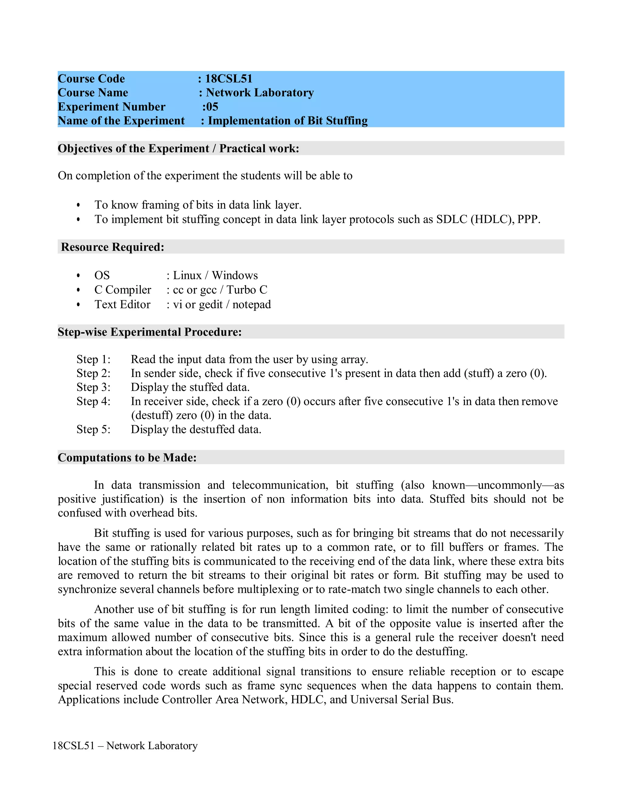 18CSL51 – Network Laboratory
Objectives of the Experiment / Practical work:
Resource Required:
Step-wise Experimental Procedure:
Computations to be Made:
On completion of the experiment the students will be able to
• To know framing of bits in data link layer.
• To implement bit stuffing concept in data link layer protocols such as SDLC (HDLC), PPP.
• OS : Linux / Windows
• C Compiler : cc or gcc / Turbo C
• Text Editor : vi or gedit / notepad
Step 1: Read the input data from the user by using array.
Step 2: In sender side, check if five consecutive 1's present in data then add (stuff) a zero (0).
Step 3: Display the stuffed data.
Step 4: In receiver side, check if a zero (0) occurs after five consecutive 1's in data then remove
(destuff) zero (0) in the data.
Step 5: Display the destuffed data.
In data transmission and telecommunication, bit stuffing (also known—uncommonly—as
positive justification) is the insertion of non information bits into data. Stuffed bits should not be
confused with overhead bits.
Bit stuffing is used for various purposes, such as for bringing bit streams that do not necessarily
have the same or rationally related bit rates up to a common rate, or to fill buffers or frames. The
location of the stuffing bits is communicated to the receiving end of the data link, where these extra bits
are removed to return the bit streams to their original bit rates or form. Bit stuffing may be used to
synchronize several channels before multiplexing or to rate-match two single channels to each other.
Another use of bit stuffing is for run length limited coding: to limit the number of consecutive
bits of the same value in the data to be transmitted. A bit of the opposite value is inserted after the
maximum allowed number of consecutive bits. Since this is a general rule the receiver doesn't need
extra information about the location of the stuffing bits in order to do the destuffing.
This is done to create additional signal transitions to ensure reliable reception or to escape
special reserved code words such as frame sync sequences when the data happens to contain them.
Applications include Controller Area Network, HDLC, and Universal Serial Bus.
Course Code : 18CSL51
Course Name : Network Laboratory
Experiment Number :05
Name of the Experiment : Implementation of Bit Stuffing
 