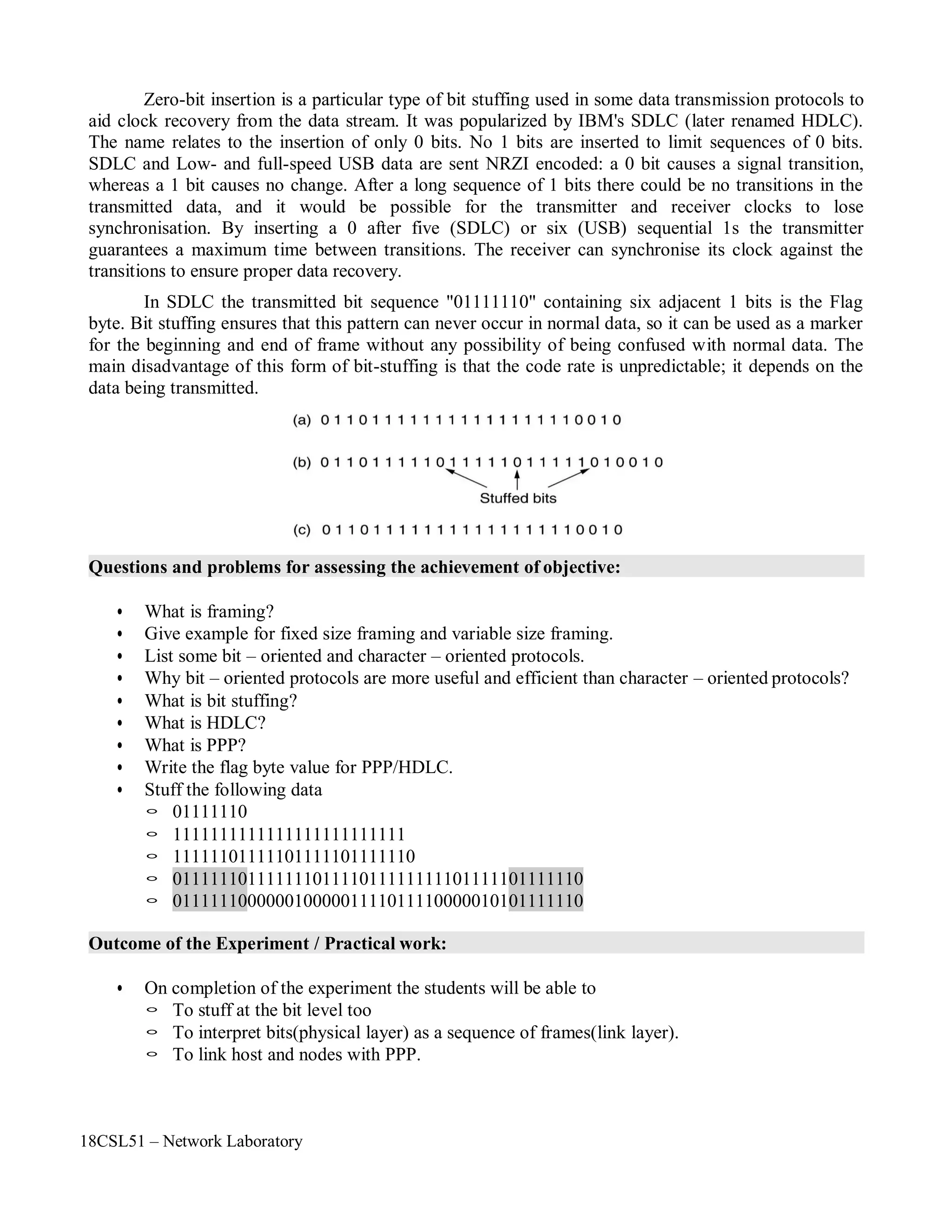 18CSL51 – Network Laboratory
Zero-bit insertion is a particular type of bit stuffing used in some data transmission protocols to
aid clock recovery from the data stream. It was popularized by IBM's SDLC (later renamed HDLC).
The name relates to the insertion of only 0 bits. No 1 bits are inserted to limit sequences of 0 bits.
SDLC and Low- and full-speed USB data are sent NRZI encoded: a 0 bit causes a signal transition,
whereas a 1 bit causes no change. After a long sequence of 1 bits there could be no transitions in the
transmitted data, and it would be possible for the transmitter and receiver clocks to lose
synchronisation. By inserting a 0 after five (SDLC) or six (USB) sequential 1s the transmitter
guarantees a maximum time between transitions. The receiver can synchronise its clock against the
transitions to ensure proper data recovery.
In SDLC the transmitted bit sequence "01111110" containing six adjacent 1 bits is the Flag
byte. Bit stuffing ensures that this pattern can never occur in normal data, so it can be used as a marker
for the beginning and end of frame without any possibility of being confused with normal data. The
main disadvantage of this form of bit-stuffing is that the code rate is unpredictable; it depends on the
data being transmitted.
Questions and problems for assessing the achievement of objective:
• What is framing?
• Give example for fixed size framing and variable size framing.
• List some bit – oriented and character – oriented protocols.
• Why bit – oriented protocols are more useful and efficient than character – oriented protocols?
• What is bit stuffing?
• What is HDLC?
• What is PPP?
• Write the flag byte value for PPP/HDLC.
• Stuff the following data
◦ 01111110
◦ 1111111111111111111111111
◦ 11111101111101111101111110
◦ 01111110111111101111011111111101111101111110
◦ 01111110000001000001111011110000010101111110
Outcome of the Experiment / Practical work:
• On completion of the experiment the students will be able to
◦ To stuff at the bit level too
◦ To interpret bits(physical layer) as a sequence of frames(link layer).
◦ To link host and nodes with PPP.
 
