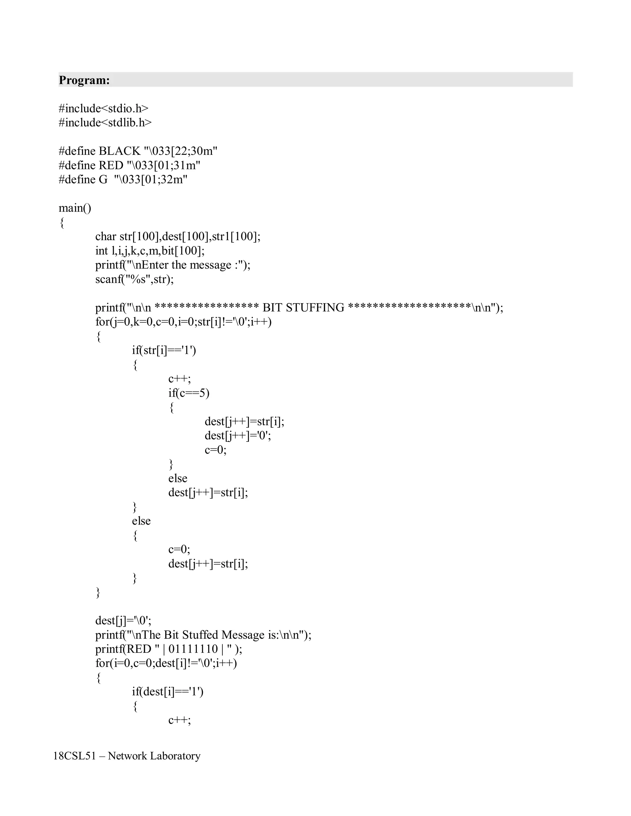 18CSL51 – Network Laboratory
Program:
#include<stdio.h>
#include<stdlib.h>
#define BLACK "033[22;30m"
#define RED "033[01;31m"
#define G "033[01;32m"
main()
{
char str[100],dest[100],str1[100];
int l,i,j,k,c,m,bit[100];
printf("nEnter the message :");
scanf("%s",str);
printf("nn ***************** BIT STUFFING ********************nn");
for(j=0,k=0,c=0,i=0;str[i]!='0';i++)
{
if(str[i]=='1')
{
c++;
if(c==5)
{
}
else
dest[j++]=str[i];
dest[j++]='0';
c=0;
}
else
{
}
}
dest[j++]=str[i];
c=0;
dest[j++]=str[i];
dest[j]='0';
printf("nThe Bit Stuffed Message is:nn");
printf(RED " | 01111110 | " );
for(i=0,c=0;dest[i]!='0';i++)
{
if(dest[i]=='1')
{
c++;
 