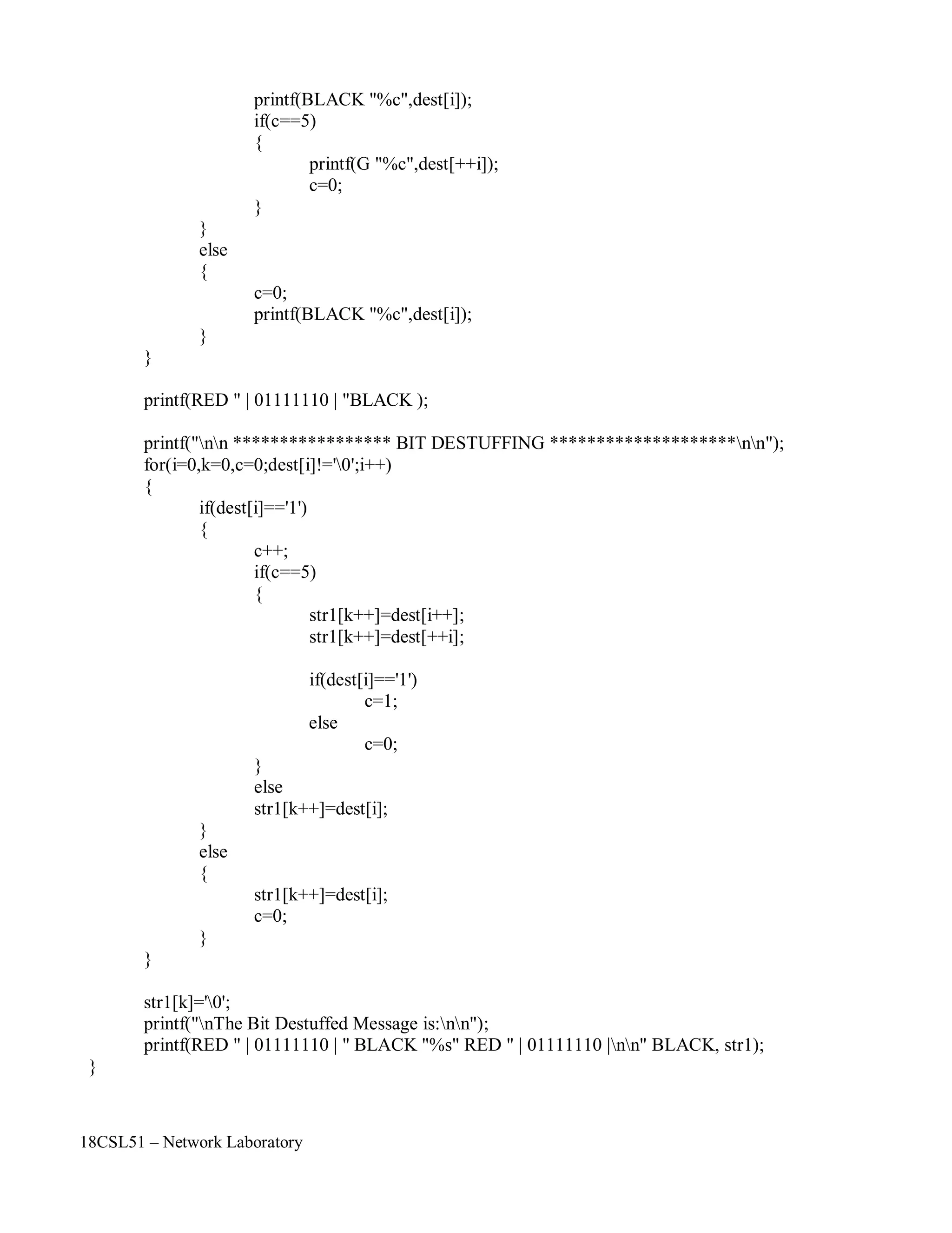 18CSL51 – Network Laboratory
printf(BLACK "%c",dest[i]);
if(c==5)
{
}
else
{
}
c=0;
printf(G "%c",dest[++i]);
c=0;
printf(BLACK "%c",dest[i]);
}
}
printf(RED " | 01111110 | "BLACK );
printf("nn ***************** BIT DESTUFFING ********************nn");
for(i=0,k=0,c=0;dest[i]!='0';i++)
{
if(dest[i]=='1')
{
c++;
if(c==5)
{
str1[k++]=dest[i++];
str1[k++]=dest[++i];
if(dest[i]=='1')
c=1;
}
else
else
c=0;
}
else
{
}
}
str1[k++]=dest[i];
str1[k++]=dest[i];
c=0;
str1[k]='0';
printf("nThe Bit Destuffed Message is:nn");
printf(RED " | 01111110 | " BLACK "%s" RED " | 01111110 |nn" BLACK, str1);
}
 
