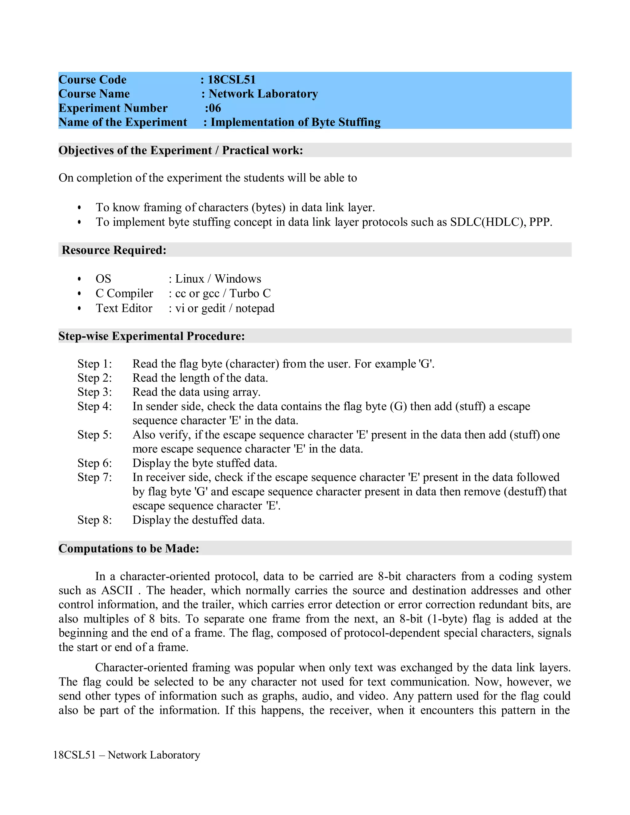 18CSL51 – Network Laboratory
Objectives of the Experiment / Practical work:
Resource Required:
Step-wise Experimental Procedure:
Computations to be Made:
On completion of the experiment the students will be able to
• To know framing of characters (bytes) in data link layer.
• To implement byte stuffing concept in data link layer protocols such as SDLC(HDLC), PPP.
• OS : Linux / Windows
• C Compiler : cc or gcc / Turbo C
• Text Editor : vi or gedit / notepad
Step 1: Read the flag byte (character) from the user. For example 'G'.
Step 2: Read the length of the data.
Step 3: Read the data using array.
Step 4: In sender side, check the data contains the flag byte (G) then add (stuff) a escape
sequence character 'E' in the data.
Step 5: Also verify, if the escape sequence character 'E' present in the data then add (stuff) one
more escape sequence character 'E' in the data.
Step 6: Display the byte stuffed data.
Step 7: In receiver side, check if the escape sequence character 'E' present in the data followed
by flag byte 'G' and escape sequence character present in data then remove (destuff) that
escape sequence character 'E'.
Step 8: Display the destuffed data.
In a character-oriented protocol, data to be carried are 8-bit characters from a coding system
such as ASCII . The header, which normally carries the source and destination addresses and other
control information, and the trailer, which carries error detection or error correction redundant bits, are
also multiples of 8 bits. To separate one frame from the next, an 8-bit (1-byte) flag is added at the
beginning and the end of a frame. The flag, composed of protocol-dependent special characters, signals
the start or end of a frame.
Character-oriented framing was popular when only text was exchanged by the data link layers.
The flag could be selected to be any character not used for text communication. Now, however, we
send other types of information such as graphs, audio, and video. Any pattern used for the flag could
also be part of the information. If this happens, the receiver, when it encounters this pattern in the
Course Code : 18CSL51
Course Name : Network Laboratory
Experiment Number :06
Name of the Experiment : Implementation of Byte Stuffing
 