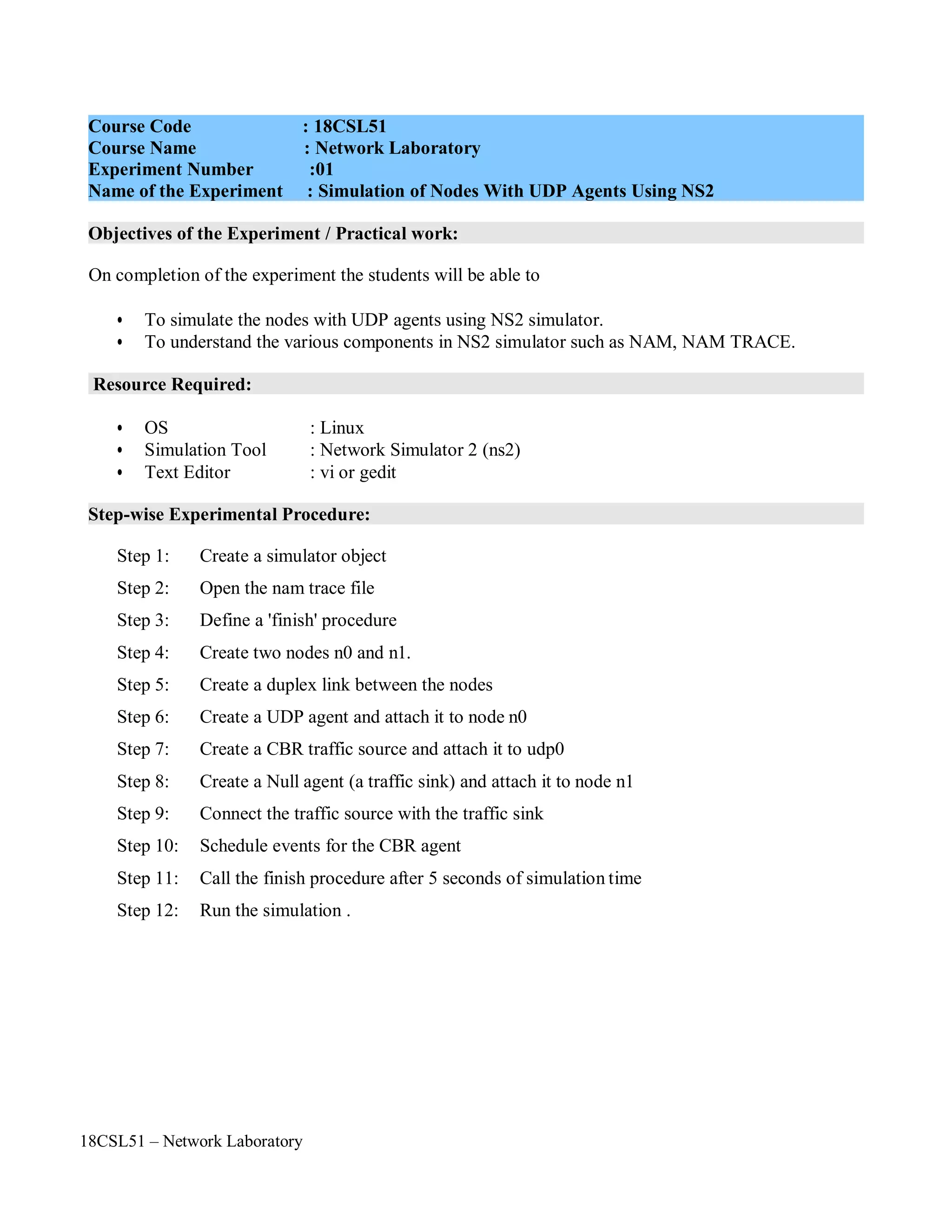 18CSL51 – Network Laboratory
Objectives of the Experiment / Practical work:
Resource Required:
Step-wise Experimental Procedure:
On completion of the experiment the students will be able to
• To simulate the nodes with UDP agents using NS2 simulator.
• To understand the various components in NS2 simulator such as NAM, NAM TRACE.
• OS : Linux
• Simulation Tool : Network Simulator 2 (ns2)
• Text Editor : vi or gedit
Step 1: Create a simulator object
Step 2: Open the nam trace file
Step 3: Define a 'finish' procedure
Step 4: Create two nodes n0 and n1.
Step 5: Create a duplex link between the nodes
Step 6: Create a UDP agent and attach it to node n0
Step 7: Create a CBR traffic source and attach it to udp0
Step 8: Create a Null agent (a traffic sink) and attach it to node n1
Step 9: Connect the traffic source with the traffic sink
Step 10: Schedule events for the CBR agent
Step 11: Call the finish procedure after 5 seconds of simulation time
Step 12: Run the simulation .
Course Code : 18CSL51
Course Name : Network Laboratory
Experiment Number :01
Name of the Experiment : Simulation of Nodes With UDP Agents Using NS2
 