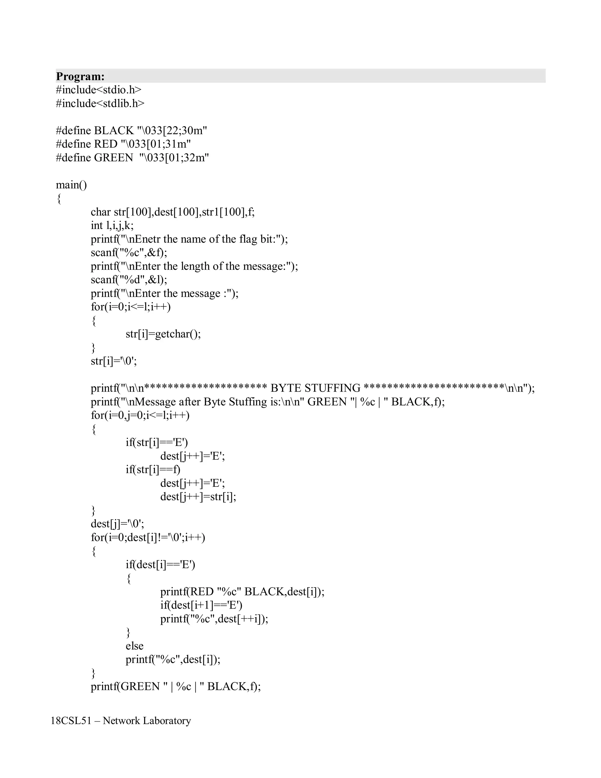 18CSL51 – Network Laboratory
Program:
#include<stdio.h>
#include<stdlib.h>
#define BLACK "033[22;30m"
#define RED "033[01;31m"
#define GREEN "033[01;32m"
main()
{
char str[100],dest[100],str1[100],f;
int l,i,j,k;
printf("nEnetr the name of the flag bit:");
scanf("%c",&f);
printf("nEnter the length of the message:");
scanf("%d",&l);
printf("nEnter the message :");
for(i=0;i<=l;i++)
{
str[i]=getchar();
}
str[i]='0';
printf("nn********************* BYTE STUFFING ************************nn");
printf("nMessage after Byte Stuffing is:nn" GREEN "| %c | " BLACK,f);
for(i=0,j=0;i<=l;i++)
{
if(str[i]=='E')
dest[j++]='E';
if(str[i]==f)
dest[j++]='E';
dest[j++]=str[i];
}
dest[j]='0';
for(i=0;dest[i]!='0';i++)
{
if(dest[i]=='E')
{
}
else
printf(RED "%c" BLACK,dest[i]);
if(dest[i+1]=='E')
printf("%c",dest[++i]);
printf("%c",dest[i]);
}
printf(GREEN " | %c | " BLACK,f);
 