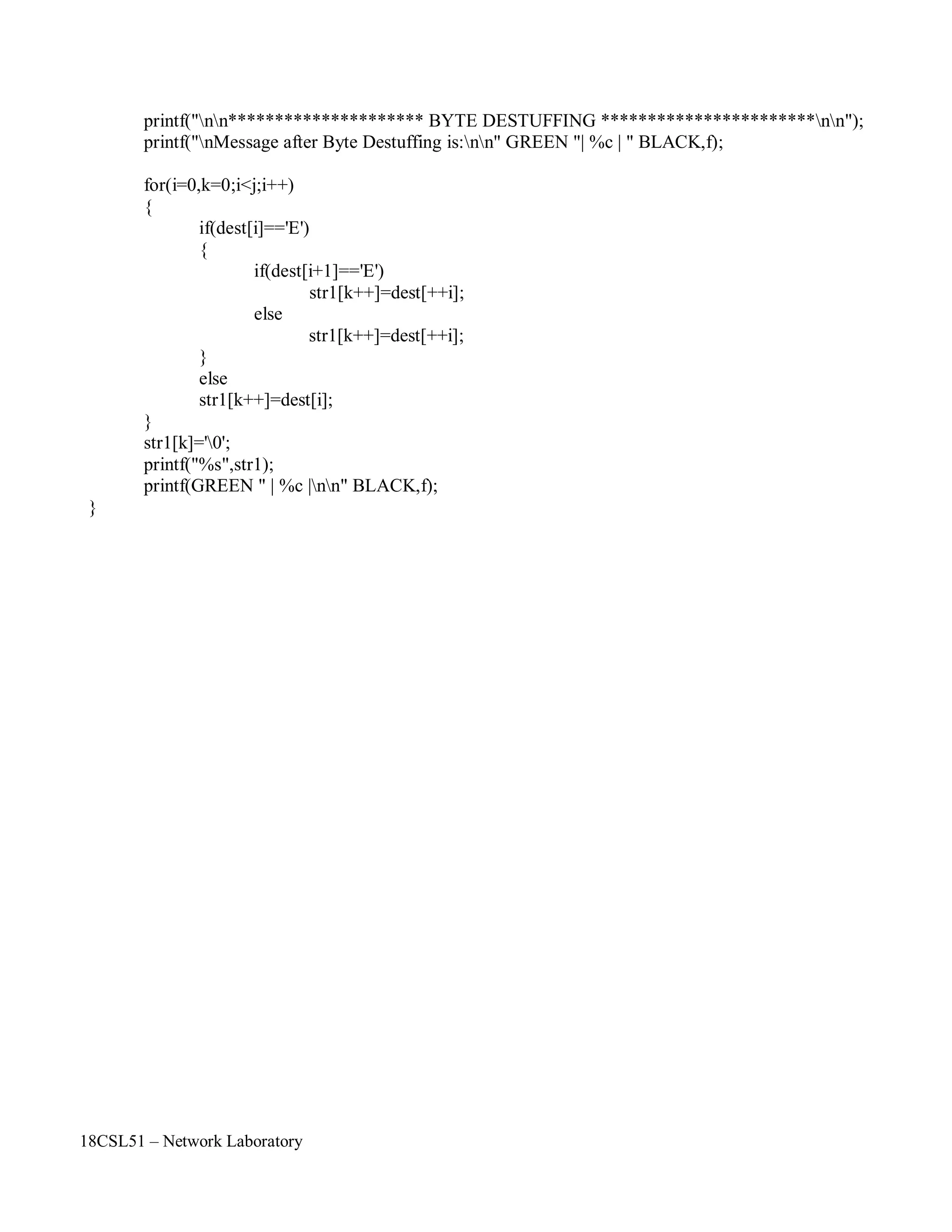 18CSL51 – Network Laboratory
printf("nn********************* BYTE DESTUFFING ***********************nn");
printf("nMessage after Byte Destuffing is:nn" GREEN "| %c | " BLACK,f);
for(i=0,k=0;i<j;i++)
{
if(dest[i]=='E')
{
if(dest[i+1]=='E')
str1[k++]=dest[++i];
}
else
else
str1[k++]=dest[++i];
str1[k++]=dest[i];
}
str1[k]='0';
printf("%s",str1);
printf(GREEN " | %c |nn" BLACK,f);
}
 