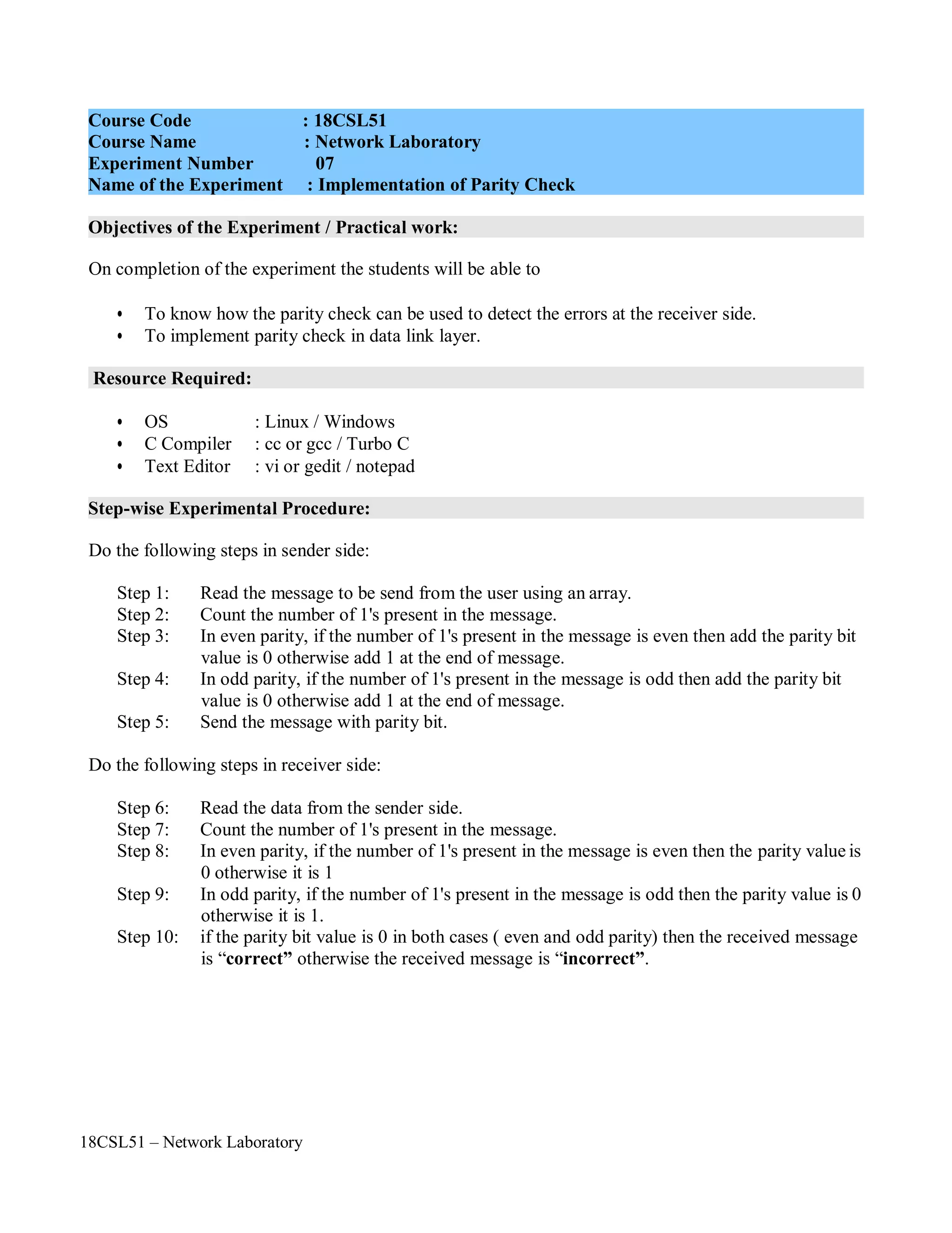 18CSL51 – Network Laboratory
Objectives of the Experiment / Practical work:
Resource Required:
Step-wise Experimental Procedure:
On completion of the experiment the students will be able to
• To know how the parity check can be used to detect the errors at the receiver side.
• To implement parity check in data link layer.
• OS : Linux / Windows
• C Compiler : cc or gcc / Turbo C
• Text Editor : vi or gedit / notepad
Do the following steps in sender side:
Step 1: Read the message to be send from the user using an array.
Step 2: Count the number of 1's present in the message.
Step 3: In even parity, if the number of 1's present in the message is even then add the parity bit
value is 0 otherwise add 1 at the end of message.
Step 4: In odd parity, if the number of 1's present in the message is odd then add the parity bit
value is 0 otherwise add 1 at the end of message.
Step 5: Send the message with parity bit.
Do the following steps in receiver side:
Step 6: Read the data from the sender side.
Step 7: Count the number of 1's present in the message.
Step 8: In even parity, if the number of 1's present in the message is even then the parity value is
0 otherwise it is 1
Step 9: In odd parity, if the number of 1's present in the message is odd then the parity value is 0
otherwise it is 1.
Step 10: if the parity bit value is 0 in both cases ( even and odd parity) then the received message
is “correct” otherwise the received message is “incorrect”.
Course Code : 18CSL51
Course Name : Network Laboratory
Experiment Number 07
Name of the Experiment : Implementation of Parity Check
 