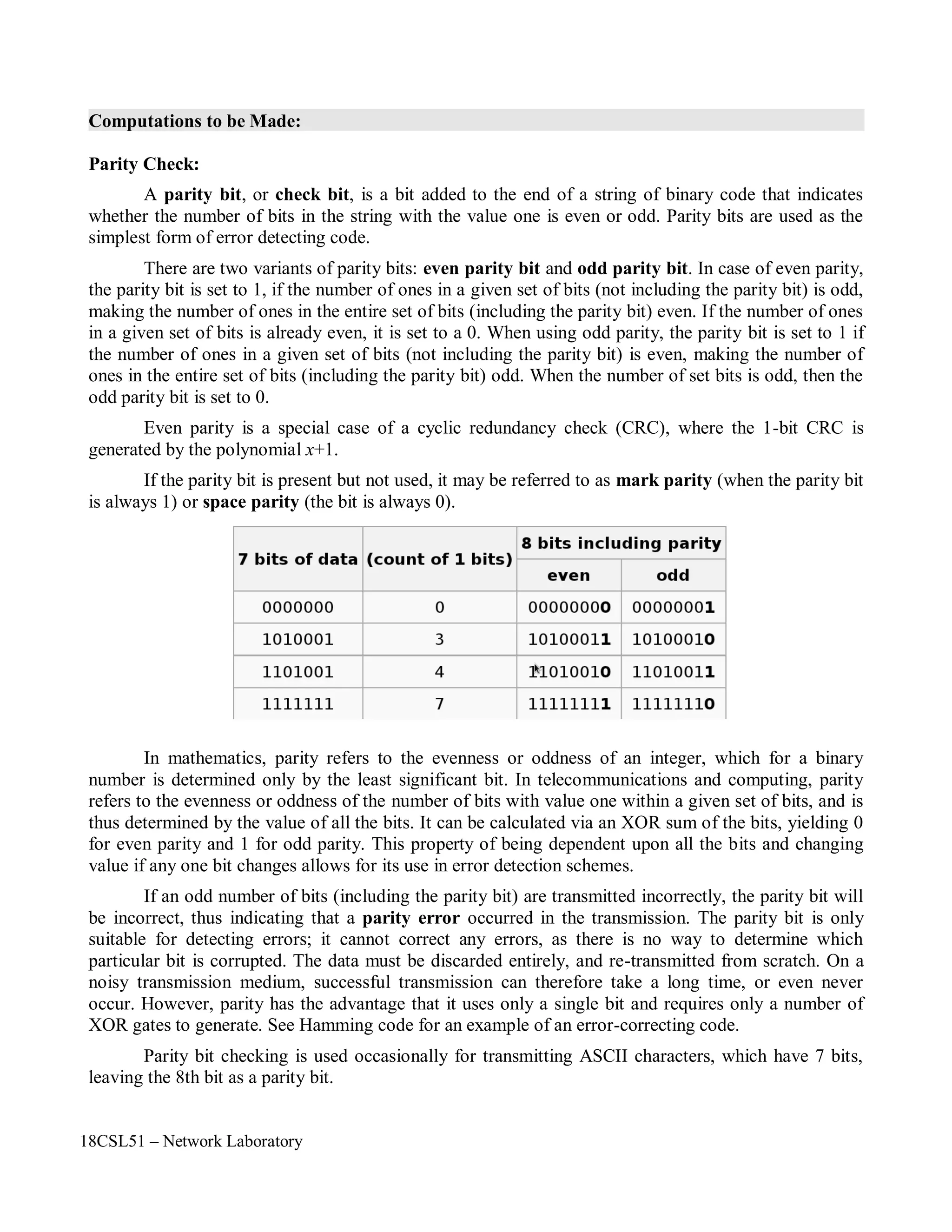 18CSL51 – Network Laboratory
Computations to be Made:
Parity Check:
A parity bit, or check bit, is a bit added to the end of a string of binary code that indicates
whether the number of bits in the string with the value one is even or odd. Parity bits are used as the
simplest form of error detecting code.
There are two variants of parity bits: even parity bit and odd parity bit. In case of even parity,
the parity bit is set to 1, if the number of ones in a given set of bits (not including the parity bit) is odd,
making the number of ones in the entire set of bits (including the parity bit) even. If the number of ones
in a given set of bits is already even, it is set to a 0. When using odd parity, the parity bit is set to 1 if
the number of ones in a given set of bits (not including the parity bit) is even, making the number of
ones in the entire set of bits (including the parity bit) odd. When the number of set bits is odd, then the
odd parity bit is set to 0.
Even parity is a special case of a cyclic redundancy check (CRC), where the 1-bit CRC is
generated by the polynomial x+1.
If the parity bit is present but not used, it may be referred to as mark parity (when the parity bit
is always 1) or space parity (the bit is always 0).
In mathematics, parity refers to the evenness or oddness of an integer, which for a binary
number is determined only by the least significant bit. In telecommunications and computing, parity
refers to the evenness or oddness of the number of bits with value one within a given set of bits, and is
thus determined by the value of all the bits. It can be calculated via an XOR sum of the bits, yielding 0
for even parity and 1 for odd parity. This property of being dependent upon all the bits and changing
value if any one bit changes allows for its use in error detection schemes.
If an odd number of bits (including the parity bit) are transmitted incorrectly, the parity bit will
be incorrect, thus indicating that a parity error occurred in the transmission. The parity bit is only
suitable for detecting errors; it cannot correct any errors, as there is no way to determine which
particular bit is corrupted. The data must be discarded entirely, and re-transmitted from scratch. On a
noisy transmission medium, successful transmission can therefore take a long time, or even never
occur. However, parity has the advantage that it uses only a single bit and requires only a number of
XOR gates to generate. See Hamming code for an example of an error-correcting code.
Parity bit checking is used occasionally for transmitting ASCII characters, which have 7 bits,
leaving the 8th bit as a parity bit.
 