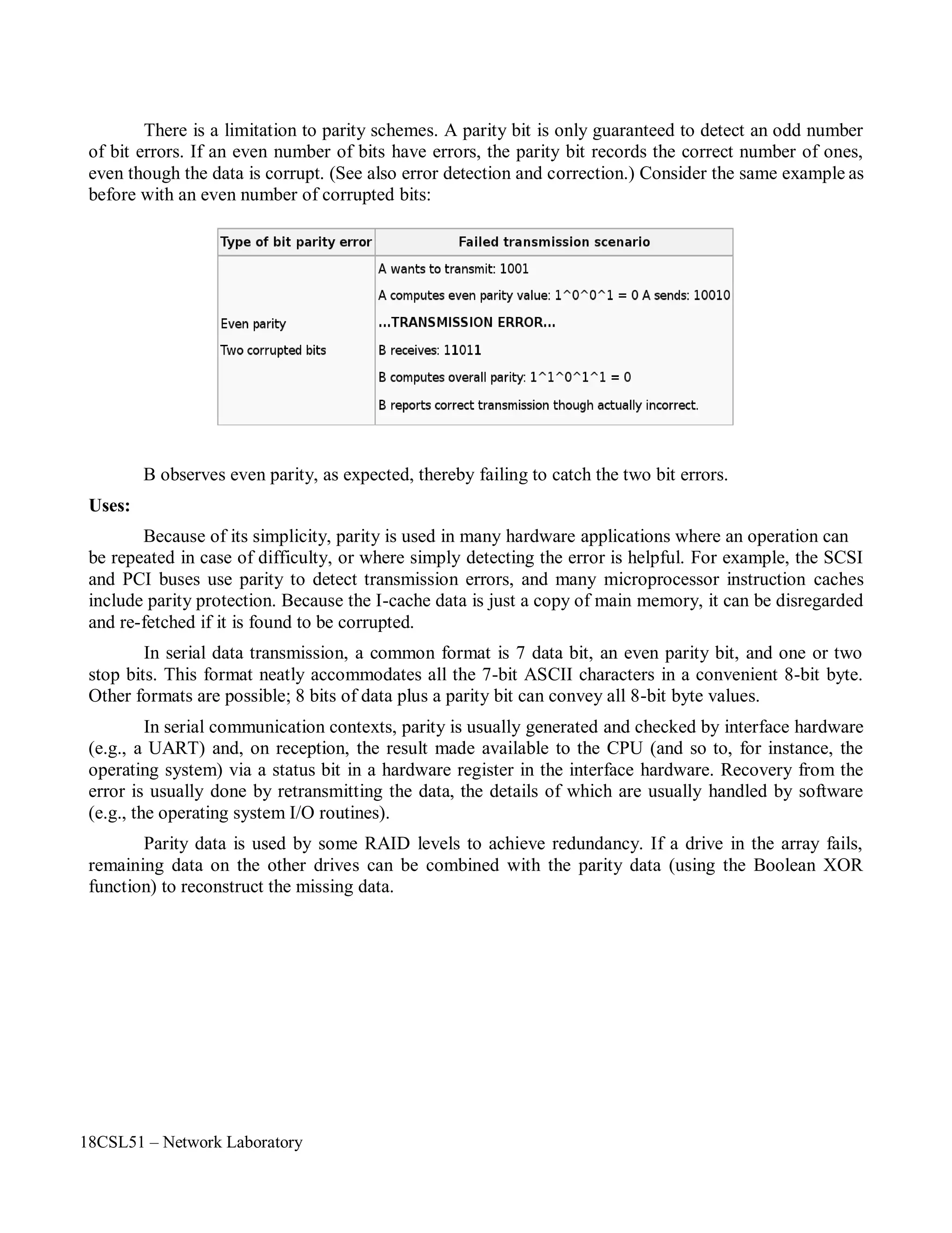 18CSL51 – Network Laboratory
There is a limitation to parity schemes. A parity bit is only guaranteed to detect an odd number
of bit errors. If an even number of bits have errors, the parity bit records the correct number of ones,
even though the data is corrupt. (See also error detection and correction.) Consider the same example as
before with an even number of corrupted bits:
Uses:
B observes even parity, as expected, thereby failing to catch the two bit errors.
Because of its simplicity, parity is used in many hardware applications where an operation can
be repeated in case of difficulty, or where simply detecting the error is helpful. For example, the SCSI
and PCI buses use parity to detect transmission errors, and many microprocessor instruction caches
include parity protection. Because the I-cache data is just a copy of main memory, it can be disregarded
and re-fetched if it is found to be corrupted.
In serial data transmission, a common format is 7 data bit, an even parity bit, and one or two
stop bits. This format neatly accommodates all the 7-bit ASCII characters in a convenient 8-bit byte.
Other formats are possible; 8 bits of data plus a parity bit can convey all 8-bit byte values.
In serial communication contexts, parity is usually generated and checked by interface hardware
(e.g., a UART) and, on reception, the result made available to the CPU (and so to, for instance, the
operating system) via a status bit in a hardware register in the interface hardware. Recovery from the
error is usually done by retransmitting the data, the details of which are usually handled by software
(e.g., the operating system I/O routines).
Parity data is used by some RAID levels to achieve redundancy. If a drive in the array fails,
remaining data on the other drives can be combined with the parity data (using the Boolean XOR
function) to reconstruct the missing data.
 