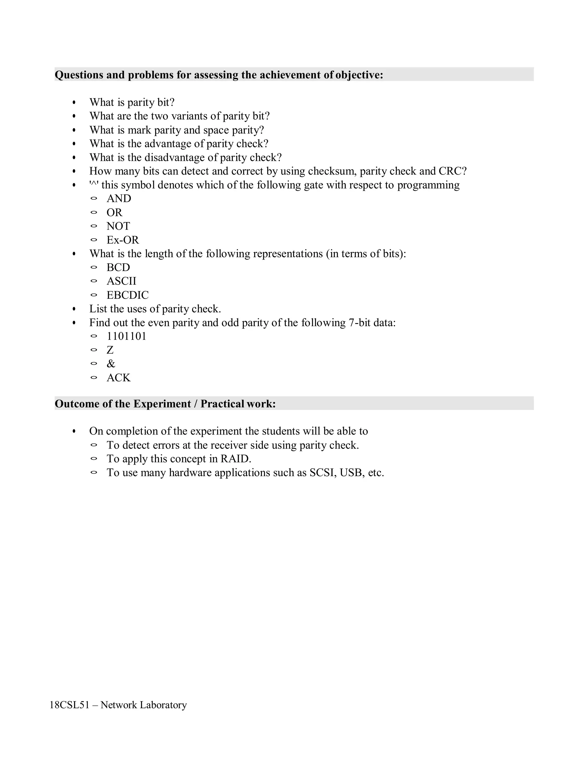 18CSL51 – Network Laboratory
Questions and problems for assessing the achievement of objective:
• What is parity bit?
• What are the two variants of parity bit?
• What is mark parity and space parity?
• What is the advantage of parity check?
• What is the disadvantage of parity check?
• How many bits can detect and correct by using checksum, parity check and CRC?
• '^' this symbol denotes which of the following gate with respect to programming
◦ AND
◦ OR
◦ NOT
◦ Ex-OR
• What is the length of the following representations (in terms of bits):
◦ BCD
◦ ASCII
◦ EBCDIC
• List the uses of parity check.
• Find out the even parity and odd parity of the following 7-bit data:
◦ 1101101
◦ Z
◦ &
◦ ACK
Outcome of the Experiment / Practical work:
• On completion of the experiment the students will be able to
◦ To detect errors at the receiver side using parity check.
◦ To apply this concept in RAID.
◦ To use many hardware applications such as SCSI, USB, etc.
 