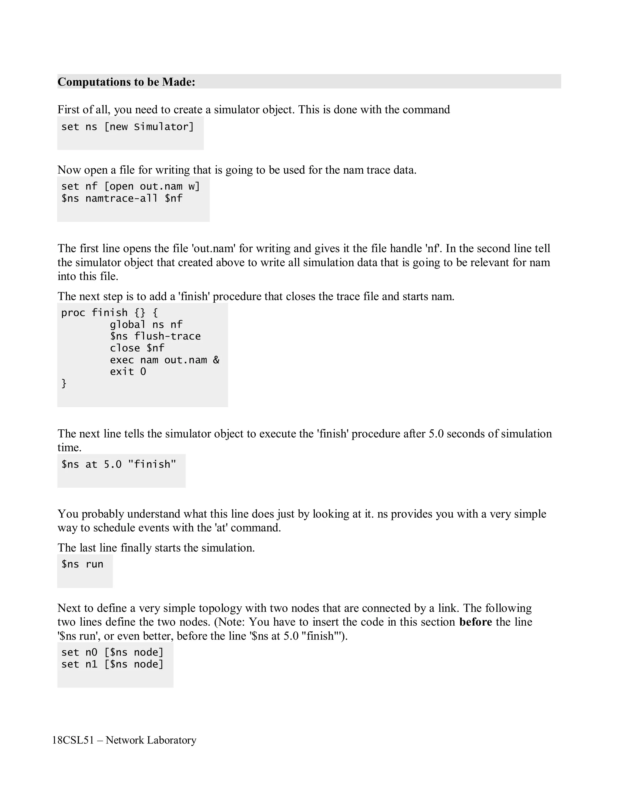 18CSL51 – Network Laboratory
Computations to be Made:
First of all, you need to create a simulator object. This is done with the command
Now open a file for writing that is going to be used for the nam trace data.
The first line opens the file 'out.nam' for writing and gives it the file handle 'nf'. In the second line tell
the simulator object that created above to write all simulation data that is going to be relevant for nam
into this file.
The next step is to add a 'finish' procedure that closes the trace file and starts nam.
The next line tells the simulator object to execute the 'finish' procedure after 5.0 seconds of simulation
time.
You probably understand what this line does just by looking at it. ns provides you with a very simple
way to schedule events with the 'at' command.
The last line finally starts the simulation.
Next to define a very simple topology with two nodes that are connected by a link. The following
two lines define the two nodes. (Note: You have to insert the code in this section before the line
'$ns run', or even better, before the line '$ns at 5.0 "finish"').
set n0 [$ns node]
set n1 [$ns node]
$ns run
$ns at 5.0 "finish"
proc finish {} {
global ns nf
$ns flush-trace
close $nf
exec nam out.nam &
exit 0
}
set nf [open out.nam w]
$ns namtrace-all $nf
set ns [new Simulator]
 