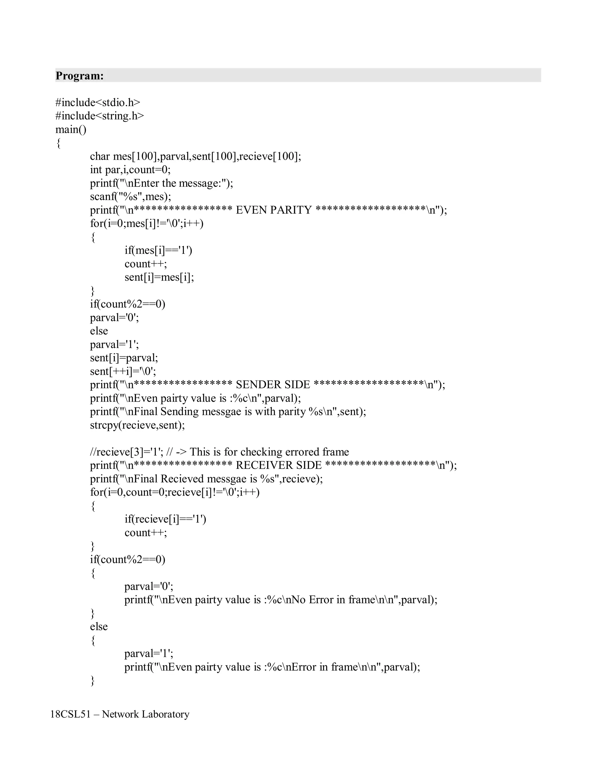 18CSL51 – Network Laboratory
Program:
#include<stdio.h>
#include<string.h>
main()
{
char mes[100],parval,sent[100],recieve[100];
int par,i,count=0;
printf("nEnter the message:");
scanf("%s",mes);
printf("n***************** EVEN PARITY *******************n");
for(i=0;mes[i]!='0';i++)
{
if(mes[i]=='1')
count++;
sent[i]=mes[i];
}
if(count%2==0)
parval='0';
else
parval='1';
sent[i]=parval;
sent[++i]='0';
printf("n***************** SENDER SIDE *******************n");
printf("nEven pairty value is :%cn",parval);
printf("nFinal Sending messgae is with parity %sn",sent);
strcpy(recieve,sent);
//recieve[3]='1'; // -> This is for checking errored frame
printf("n***************** RECEIVER SIDE *******************n");
printf("nFinal Recieved messgae is %s",recieve);
for(i=0,count=0;recieve[i]!='0';i++)
{
if(recieve[i]=='1')
count++;
}
if(count%2==0)
{
}
else
{
}
parval='0';
printf("nEven pairty value is :%cnNo Error in framenn",parval);
parval='1';
printf("nEven pairty value is :%cnError in framenn",parval);
 
