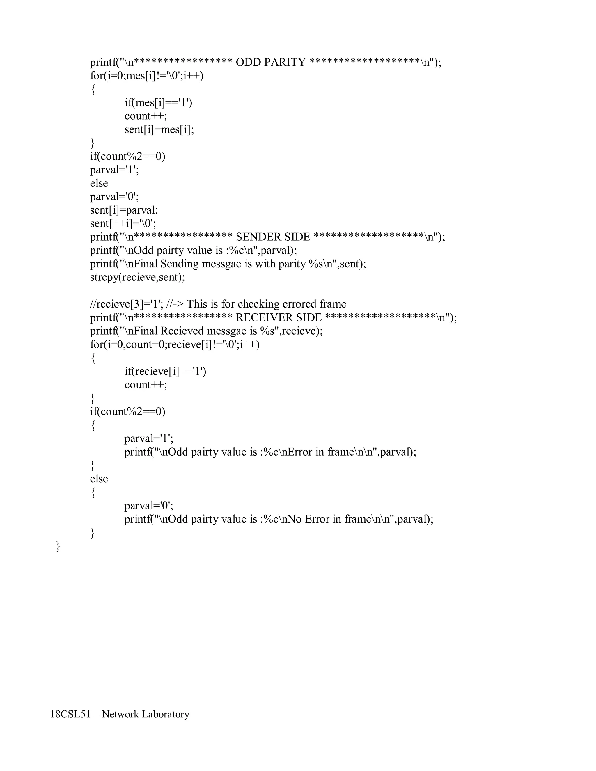 18CSL51 – Network Laboratory
printf("n***************** ODD PARITY *******************n");
for(i=0;mes[i]!='0';i++)
{
if(mes[i]=='1')
count++;
sent[i]=mes[i];
}
if(count%2==0)
parval='1';
else
parval='0';
sent[i]=parval;
sent[++i]='0';
printf("n***************** SENDER SIDE *******************n");
printf("nOdd pairty value is :%cn",parval);
printf("nFinal Sending messgae is with parity %sn",sent);
strcpy(recieve,sent);
//recieve[3]='1'; //-> This is for checking errored frame
printf("n***************** RECEIVER SIDE *******************n");
printf("nFinal Recieved messgae is %s",recieve);
for(i=0,count=0;recieve[i]!='0';i++)
{
if(recieve[i]=='1')
count++;
}
if(count%2==0)
{
}
else
{
}
}
parval='1';
printf("nOdd pairty value is :%cnError in framenn",parval);
parval='0';
printf("nOdd pairty value is :%cnNo Error in framenn",parval);
 