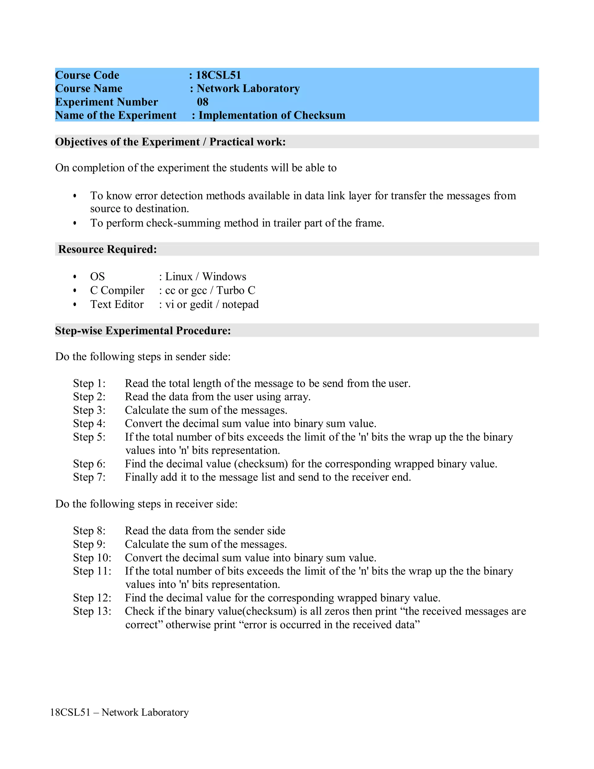 18CSL51 – Network Laboratory
Objectives of the Experiment / Practical work:
Resource Required:
Step-wise Experimental Procedure:
On completion of the experiment the students will be able to
• To know error detection methods available in data link layer for transfer the messages from
source to destination.
• To perform check-summing method in trailer part of the frame.
• OS : Linux / Windows
• C Compiler : cc or gcc / Turbo C
• Text Editor : vi or gedit / notepad
Do the following steps in sender side:
Step 1: Read the total length of the message to be send from the user.
Step 2: Read the data from the user using array.
Step 3: Calculate the sum of the messages.
Step 4: Convert the decimal sum value into binary sum value.
Step 5: If the total number of bits exceeds the limit of the 'n' bits the wrap up the the binary
values into 'n' bits representation.
Step 6: Find the decimal value (checksum) for the corresponding wrapped binary value.
Step 7: Finally add it to the message list and send to the receiver end.
Do the following steps in receiver side:
Step 8: Read the data from the sender side
Step 9: Calculate the sum of the messages.
Step 10: Convert the decimal sum value into binary sum value.
Step 11: If the total number of bits exceeds the limit of the 'n' bits the wrap up the the binary
values into 'n' bits representation.
Step 12: Find the decimal value for the corresponding wrapped binary value.
Step 13: Check if the binary value(checksum) is all zeros then print “the received messages are
correct” otherwise print “error is occurred in the received data”
Course Code : 18CSL51
Course Name : Network Laboratory
Experiment Number 08
Name of the Experiment : Implementation of Checksum
 