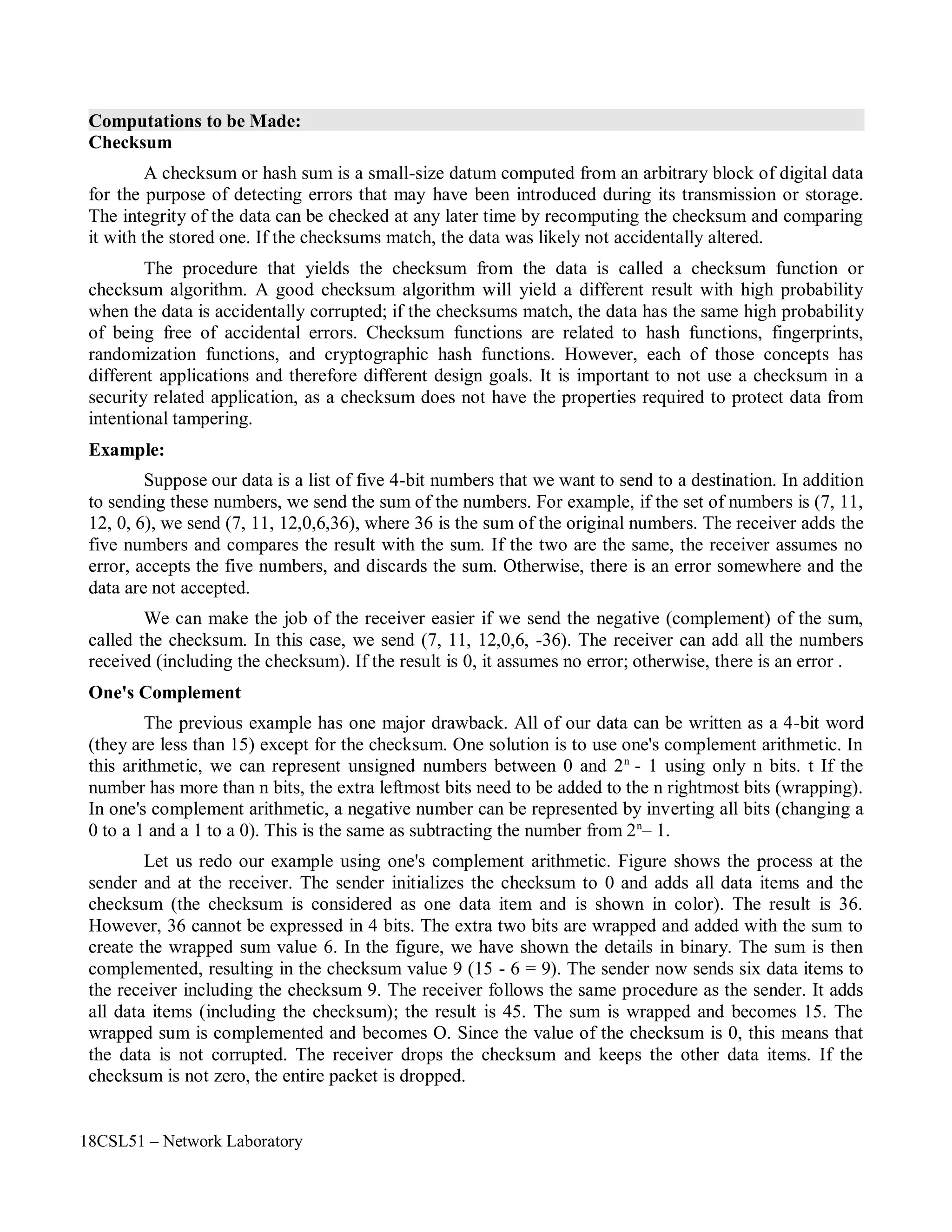 18CSL51 – Network Laboratory
Computations to be Made:
Checksum
A checksum or hash sum is a small-size datum computed from an arbitrary block of digital data
for the purpose of detecting errors that may have been introduced during its transmission or storage.
The integrity of the data can be checked at any later time by recomputing the checksum and comparing
it with the stored one. If the checksums match, the data was likely not accidentally altered.
The procedure that yields the checksum from the data is called a checksum function or
checksum algorithm. A good checksum algorithm will yield a different result with high probability
when the data is accidentally corrupted; if the checksums match, the data has the same high probability
of being free of accidental errors. Checksum functions are related to hash functions, fingerprints,
randomization functions, and cryptographic hash functions. However, each of those concepts has
different applications and therefore different design goals. It is important to not use a checksum in a
security related application, as a checksum does not have the properties required to protect data from
intentional tampering.
Example:
Suppose our data is a list of five 4-bit numbers that we want to send to a destination. In addition
to sending these numbers, we send the sum of the numbers. For example, if the set of numbers is (7, 11,
12, 0, 6), we send (7, 11, 12,0,6,36), where 36 is the sum of the original numbers. The receiver adds the
five numbers and compares the result with the sum. If the two are the same, the receiver assumes no
error, accepts the five numbers, and discards the sum. Otherwise, there is an error somewhere and the
data are not accepted.
We can make the job of the receiver easier if we send the negative (complement) of the sum,
called the checksum. In this case, we send (7, 11, 12,0,6, -36). The receiver can add all the numbers
received (including the checksum). If the result is 0, it assumes no error; otherwise, there is an error .
One's Complement
The previous example has one major drawback. All of our data can be written as a 4-bit word
(they are less than 15) except for the checksum. One solution is to use one's complement arithmetic. In
this arithmetic, we can represent unsigned numbers between 0 and 2n
- 1 using only n bits. t If the
number has more than n bits, the extra leftmost bits need to be added to the n rightmost bits (wrapping).
In one's complement arithmetic, a negative number can be represented by inverting all bits (changing a
0 to a 1 and a 1 to a 0). This is the same as subtracting the number from 2n
– 1.
Let us redo our example using one's complement arithmetic. Figure shows the process at the
sender and at the receiver. The sender initializes the checksum to 0 and adds all data items and the
checksum (the checksum is considered as one data item and is shown in color). The result is 36.
However, 36 cannot be expressed in 4 bits. The extra two bits are wrapped and added with the sum to
create the wrapped sum value 6. In the figure, we have shown the details in binary. The sum is then
complemented, resulting in the checksum value 9 (15 - 6 = 9). The sender now sends six data items to
the receiver including the checksum 9. The receiver follows the same procedure as the sender. It adds
all data items (including the checksum); the result is 45. The sum is wrapped and becomes 15. The
wrapped sum is complemented and becomes O. Since the value of the checksum is 0, this means that
the data is not corrupted. The receiver drops the checksum and keeps the other data items. If the
checksum is not zero, the entire packet is dropped.
 