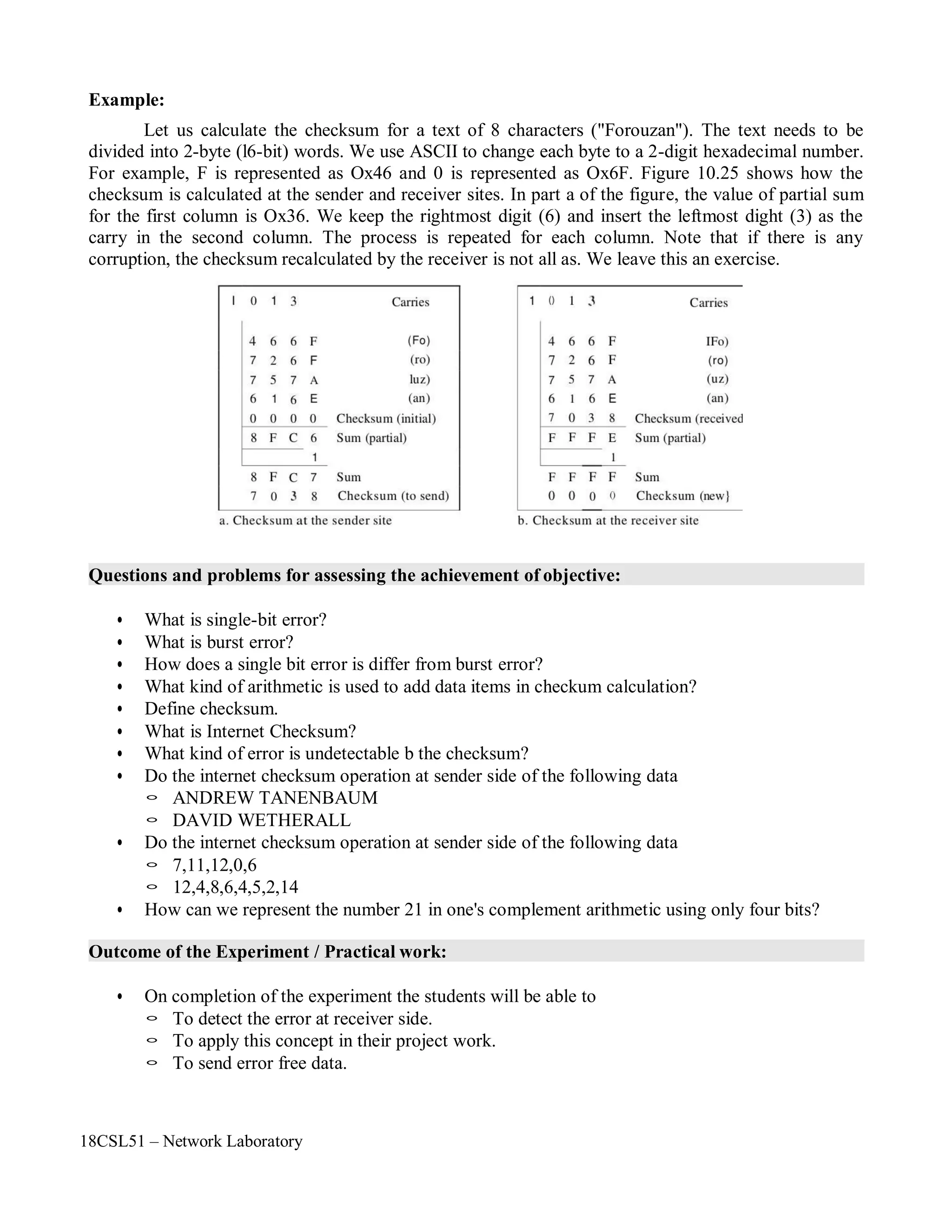 18CSL51 – Network Laboratory
Example:
Let us calculate the checksum for a text of 8 characters ("Forouzan"). The text needs to be
divided into 2-byte (l6-bit) words. We use ASCII to change each byte to a 2-digit hexadecimal number.
For example, F is represented as Ox46 and 0 is represented as Ox6F. Figure 10.25 shows how the
checksum is calculated at the sender and receiver sites. In part a of the figure, the value of partial sum
for the first column is Ox36. We keep the rightmost digit (6) and insert the leftmost dight (3) as the
carry in the second column. The process is repeated for each column. Note that if there is any
corruption, the checksum recalculated by the receiver is not all as. We leave this an exercise.
Questions and problems for assessing the achievement of objective:
• What is single-bit error?
• What is burst error?
• How does a single bit error is differ from burst error?
• What kind of arithmetic is used to add data items in checkum calculation?
• Define checksum.
• What is Internet Checksum?
• What kind of error is undetectable b the checksum?
• Do the internet checksum operation at sender side of the following data
◦ ANDREW TANENBAUM
◦ DAVID WETHERALL
• Do the internet checksum operation at sender side of the following data
◦ 7,11,12,0,6
◦ 12,4,8,6,4,5,2,14
• How can we represent the number 21 in one's complement arithmetic using only four bits?
Outcome of the Experiment / Practical work:
• On completion of the experiment the students will be able to
◦ To detect the error at receiver side.
◦ To apply this concept in their project work.
◦ To send error free data.
 