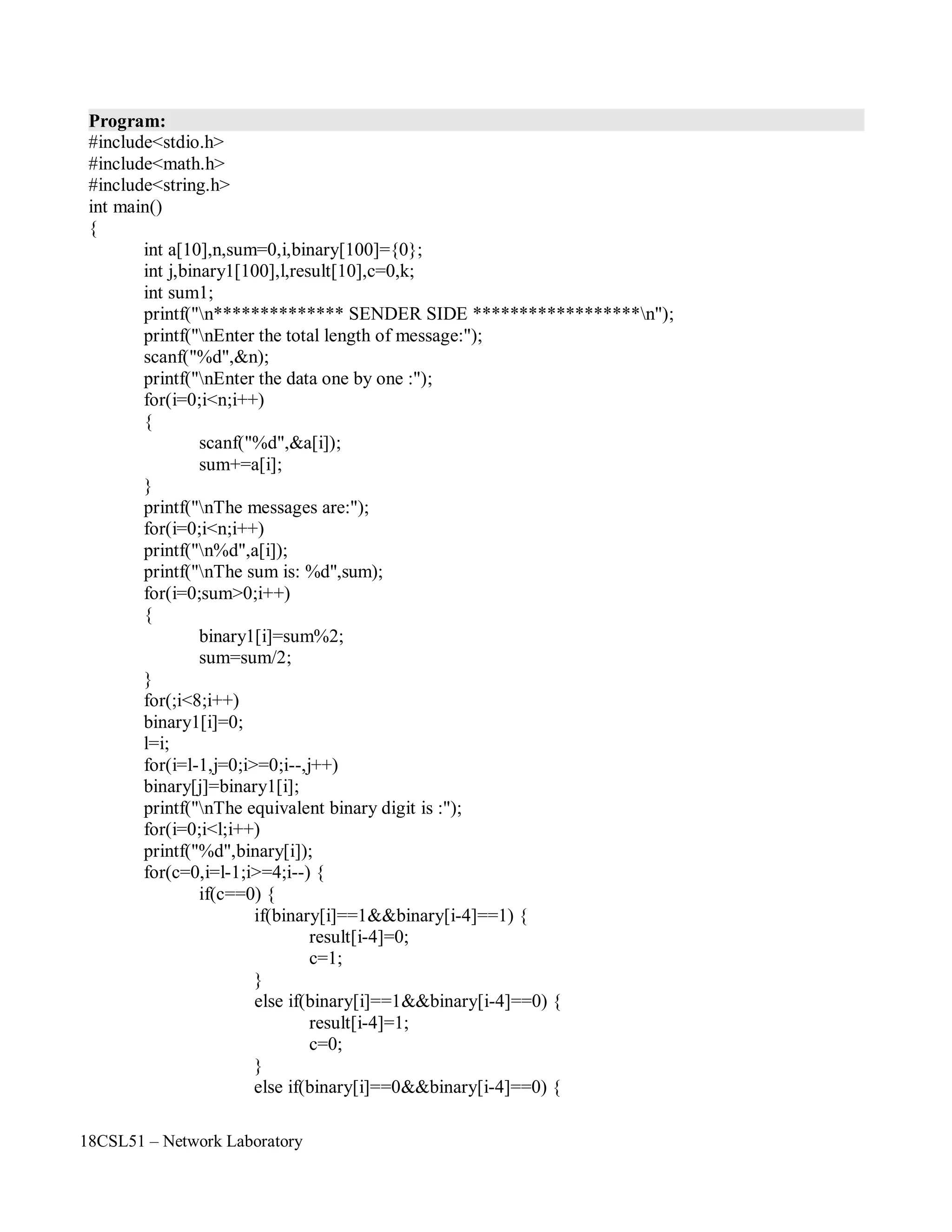 18CSL51 – Network Laboratory
Program:
#include<stdio.h>
#include<math.h>
#include<string.h>
int main()
{
int a[10],n,sum=0,i,binary[100]={0};
int j,binary1[100],l,result[10],c=0,k;
int sum1;
printf("n************** SENDER SIDE ******************n");
printf("nEnter the total length of message:");
scanf("%d",&n);
printf("nEnter the data one by one :");
for(i=0;i<n;i++)
{
scanf("%d",&a[i]);
sum+=a[i];
}
printf("nThe messages are:");
for(i=0;i<n;i++)
printf("n%d",a[i]);
printf("nThe sum is: %d",sum);
for(i=0;sum>0;i++)
{
binary1[i]=sum%2;
sum=sum/2;
}
for(;i<8;i++)
binary1[i]=0;
l=i;
for(i=l-1,j=0;i>=0;i--,j++)
binary[j]=binary1[i];
printf("nThe equivalent binary digit is :");
for(i=0;i<l;i++)
printf("%d",binary[i]);
for(c=0,i=l-1;i>=4;i--) {
if(c==0) {
if(binary[i]==1&&binary[i-4]==1) {
result[i-4]=0;
c=1;
}
else if(binary[i]==1&&binary[i-4]==0) {
result[i-4]=1;
c=0;
}
else if(binary[i]==0&&binary[i-4]==0) {
 