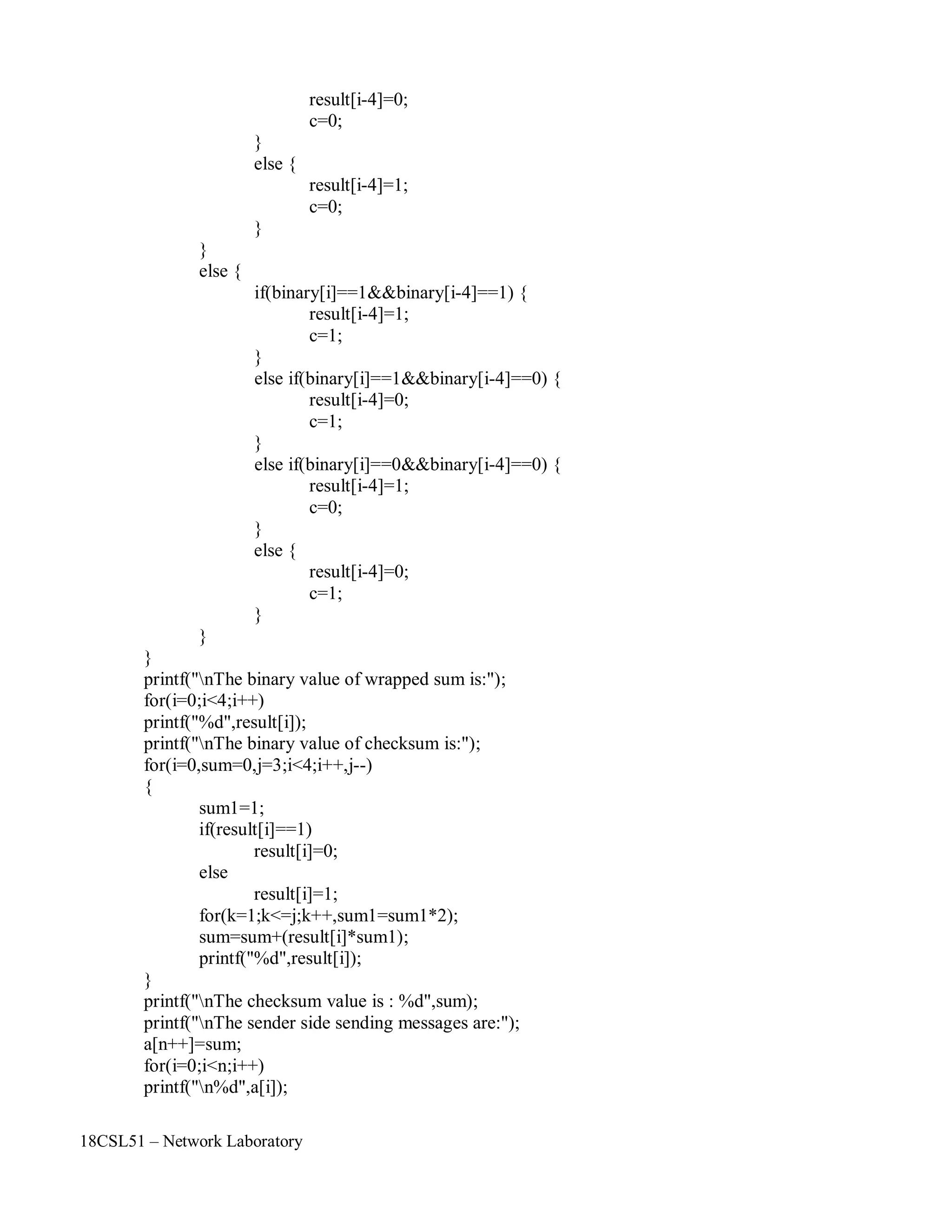 18CSL51 – Network Laboratory
}
else {
}
else {
}
result[i-4]=0;
c=0;
result[i-4]=1;
c=0;
if(binary[i]==1&&binary[i-4]==1) {
result[i-4]=1;
c=1;
}
else if(binary[i]==1&&binary[i-4]==0) {
result[i-4]=0;
c=1;
}
else if(binary[i]==0&&binary[i-4]==0) {
result[i-4]=1;
c=0;
}
else {
}
}
}
result[i-4]=0;
c=1;
printf("nThe binary value of wrapped sum is:");
for(i=0;i<4;i++)
printf("%d",result[i]);
printf("nThe binary value of checksum is:");
for(i=0,sum=0,j=3;i<4;i++,j--)
{
sum1=1;
if(result[i]==1)
result[i]=0;
else
result[i]=1;
for(k=1;k<=j;k++,sum1=sum1*2);
sum=sum+(result[i]*sum1);
printf("%d",result[i]);
}
printf("nThe checksum value is : %d",sum);
printf("nThe sender side sending messages are:");
a[n++]=sum;
for(i=0;i<n;i++)
printf("n%d",a[i]);
 