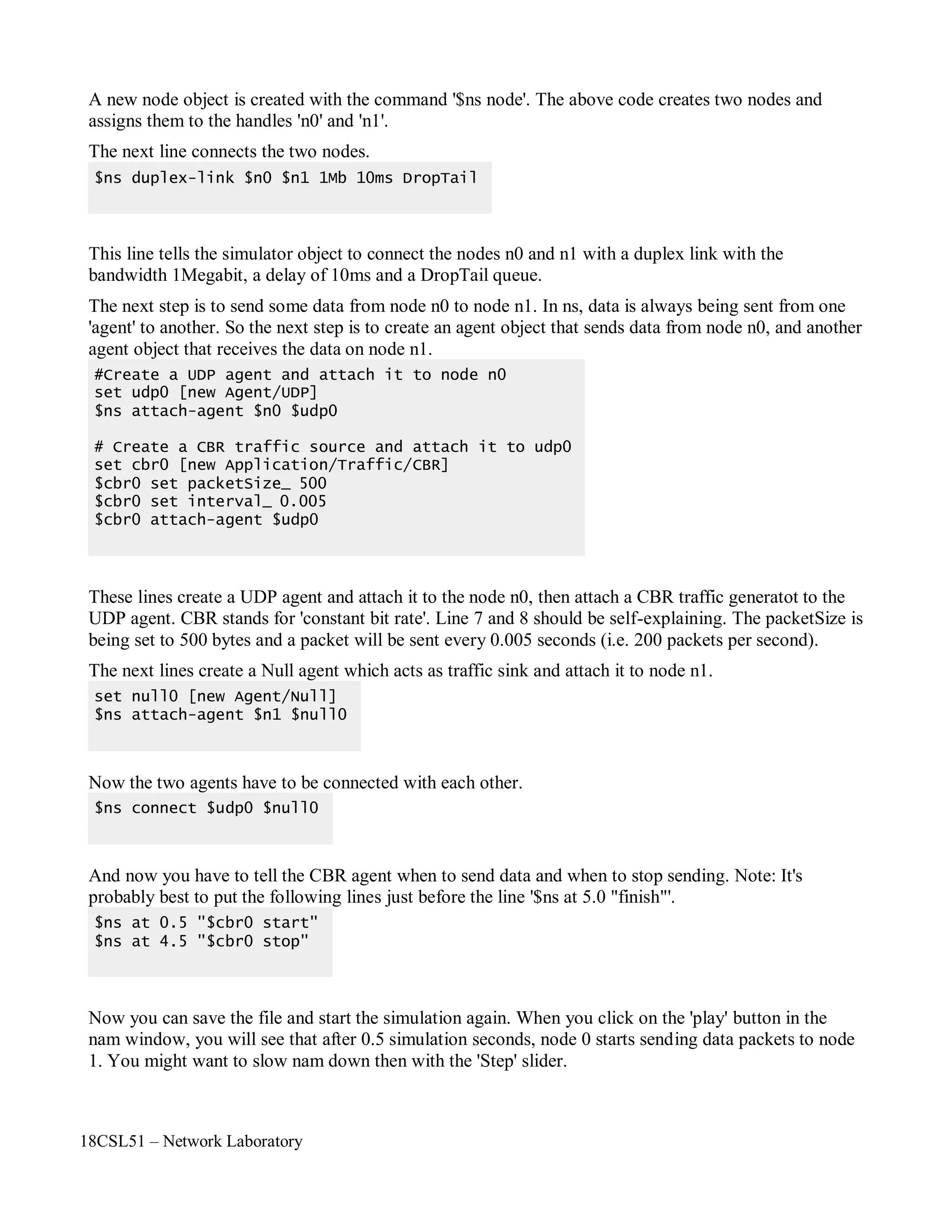 18CSL51 – Network Laboratory
A new node object is created with the command '$ns node'. The above code creates two nodes and
assigns them to the handles 'n0' and 'n1'.
The next line connects the two nodes.
This line tells the simulator object to connect the nodes n0 and n1 with a duplex link with the
bandwidth 1Megabit, a delay of 10ms and a DropTail queue.
The next step is to send some data from node n0 to node n1. In ns, data is always being sent from one
'agent' to another. So the next step is to create an agent object that sends data from node n0, and another
agent object that receives the data on node n1.
These lines create a UDP agent and attach it to the node n0, then attach a CBR traffic generatot to the
UDP agent. CBR stands for 'constant bit rate'. Line 7 and 8 should be self-explaining. The packetSize is
being set to 500 bytes and a packet will be sent every 0.005 seconds (i.e. 200 packets per second).
The next lines create a Null agent which acts as traffic sink and attach it to node n1.
Now the two agents have to be connected with each other.
And now you have to tell the CBR agent when to send data and when to stop sending. Note: It's
probably best to put the following lines just before the line '$ns at 5.0 "finish"'.
Now you can save the file and start the simulation again. When you click on the 'play' button in the
nam window, you will see that after 0.5 simulation seconds, node 0 starts sending data packets to node
1. You might want to slow nam down then with the 'Step' slider.
$ns at 0.5 "$cbr0 start"
$ns at 4.5 "$cbr0 stop"
$ns connect $udp0 $null0
set null0 [new Agent/Null]
$ns attach-agent $n1 $null0
#Create a UDP agent and attach it to node n0
set udp0 [new Agent/UDP]
$ns attach-agent $n0 $udp0
# Create a CBR traffic source and attach it to udp0
set cbr0 [new Application/Traffic/CBR]
$cbr0 set packetSize_ 500
$cbr0 set interval_ 0.005
$cbr0 attach-agent $udp0
$ns duplex-link $n0 $n1 1Mb 10ms DropTail
 