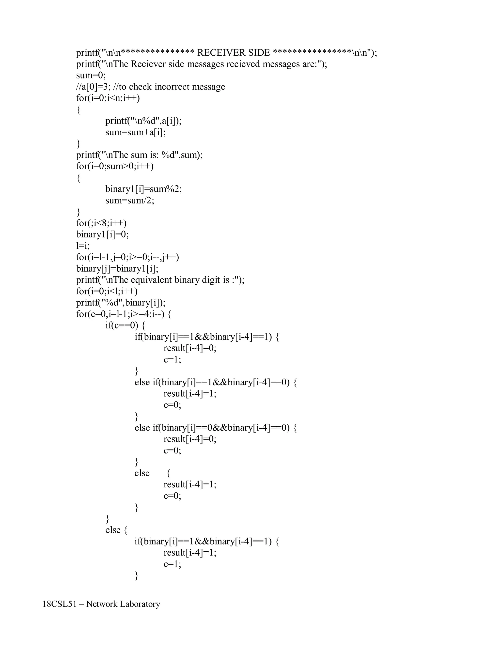 18CSL51 – Network Laboratory
printf("nn*************** RECEIVER SIDE ****************nn");
printf("nThe Reciever side messages recieved messages are:");
sum=0;
//a[0]=3; //to check incorrect message
for(i=0;i<n;i++)
{
printf("n%d",a[i]);
sum=sum+a[i];
}
printf("nThe sum is: %d",sum);
for(i=0;sum>0;i++)
{
binary1[i]=sum%2;
sum=sum/2;
}
for(;i<8;i++)
binary1[i]=0;
l=i;
for(i=l-1,j=0;i>=0;i--,j++)
binary[j]=binary1[i];
printf("nThe equivalent binary digit is :");
for(i=0;i<l;i++)
printf("%d",binary[i]);
for(c=0,i=l-1;i>=4;i--) {
if(c==0) {
if(binary[i]==1&&binary[i-4]==1) {
result[i-4]=0;
c=1;
}
else if(binary[i]==1&&binary[i-4]==0) {
result[i-4]=1;
c=0;
}
else if(binary[i]==0&&binary[i-4]==0) {
result[i-4]=0;
c=0;
}
else {
result[i-4]=1;
c=0;
}
else {
}
if(binary[i]==1&&binary[i-4]==1) {
result[i-4]=1;
c=1;
}
 