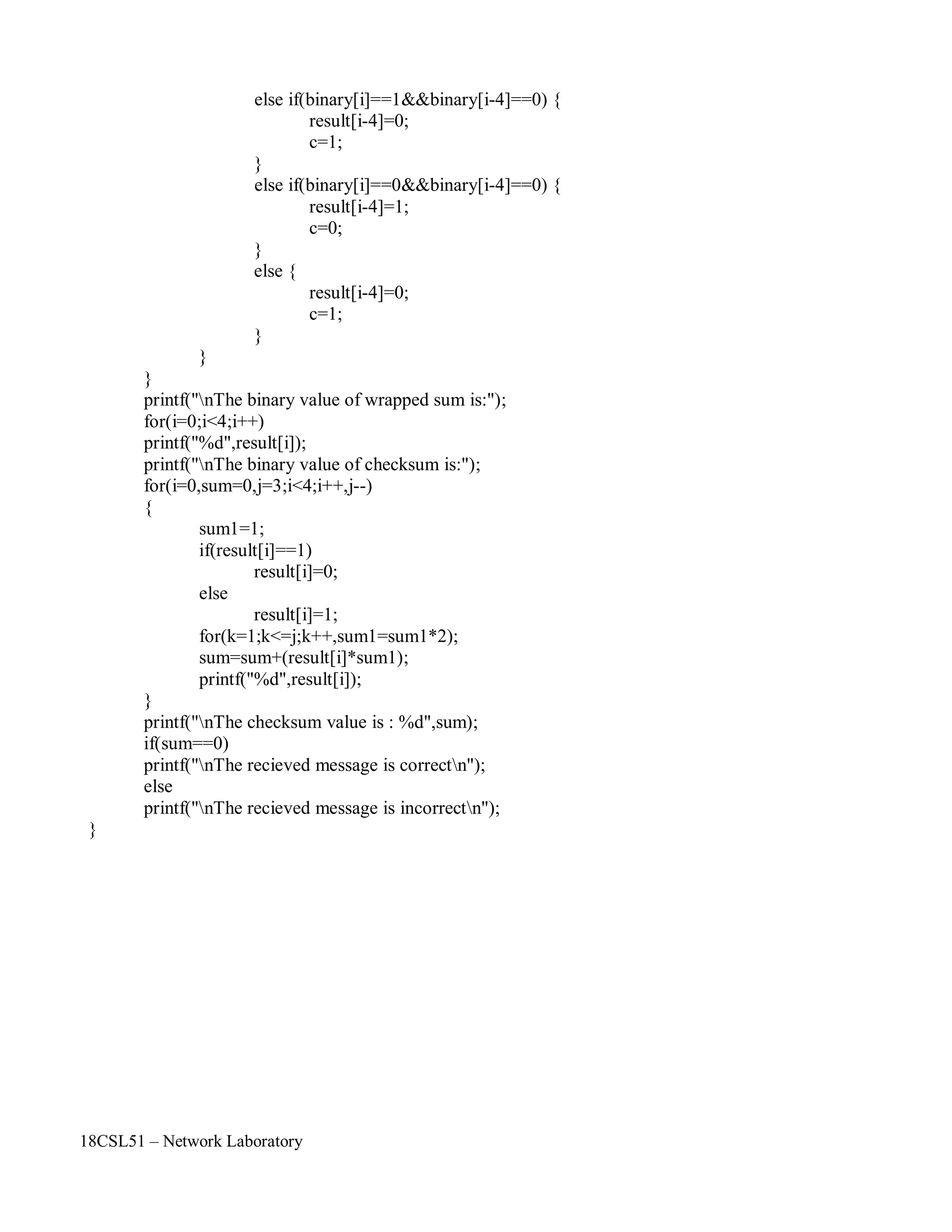 18CSL51 – Network Laboratory
else if(binary[i]==1&&binary[i-4]==0) {
result[i-4]=0;
c=1;
}
else if(binary[i]==0&&binary[i-4]==0) {
result[i-4]=1;
c=0;
}
else {
}
}
}
result[i-4]=0;
c=1;
printf("nThe binary value of wrapped sum is:");
for(i=0;i<4;i++)
printf("%d",result[i]);
printf("nThe binary value of checksum is:");
for(i=0,sum=0,j=3;i<4;i++,j--)
{
sum1=1;
if(result[i]==1)
result[i]=0;
else
result[i]=1;
for(k=1;k<=j;k++,sum1=sum1*2);
sum=sum+(result[i]*sum1);
printf("%d",result[i]);
}
printf("nThe checksum value is : %d",sum);
if(sum==0)
printf("nThe recieved message is correctn");
else
printf("nThe recieved message is incorrectn");
}
 