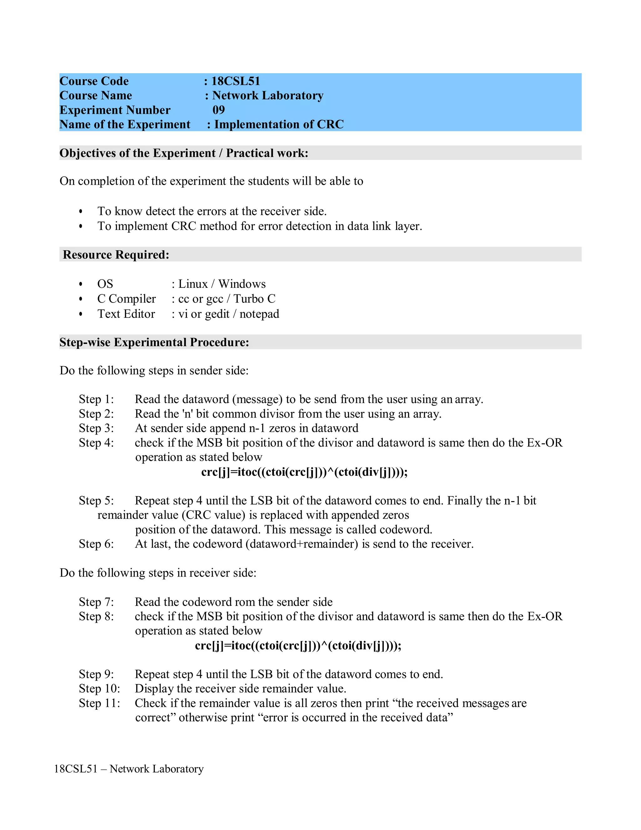 18CSL51 – Network Laboratory
Objectives of the Experiment / Practical work:
Resource Required:
Step-wise Experimental Procedure:
On completion of the experiment the students will be able to
• To know detect the errors at the receiver side.
• To implement CRC method for error detection in data link layer.
• OS : Linux / Windows
• C Compiler : cc or gcc / Turbo C
• Text Editor : vi or gedit / notepad
Do the following steps in sender side:
Step 1: Read the dataword (message) to be send from the user using an array.
Step 2: Read the 'n' bit common divisor from the user using an array.
Step 3: At sender side append n-1 zeros in dataword
Step 4: check if the MSB bit position of the divisor and dataword is same then do the Ex-OR
operation as stated below
crc[j]=itoc((ctoi(crc[j]))^(ctoi(div[j])));
Step 5: Repeat step 4 until the LSB bit of the dataword comes to end. Finally the n-1 bit
remainder value (CRC value) is replaced with appended zeros
position of the dataword. This message is called codeword.
Step 6: At last, the codeword (dataword+remainder) is send to the receiver.
Do the following steps in receiver side:
Step 7: Read the codeword rom the sender side
Step 8: check if the MSB bit position of the divisor and dataword is same then do the Ex-OR
operation as stated below
crc[j]=itoc((ctoi(crc[j]))^(ctoi(div[j])));
Step 9: Repeat step 4 until the LSB bit of the dataword comes to end.
Step 10: Display the receiver side remainder value.
Step 11: Check if the remainder value is all zeros then print “the received messages are
correct” otherwise print “error is occurred in the received data”
Course Code : 18CSL51
Course Name : Network Laboratory
Experiment Number 09
Name of the Experiment : Implementation of CRC
 