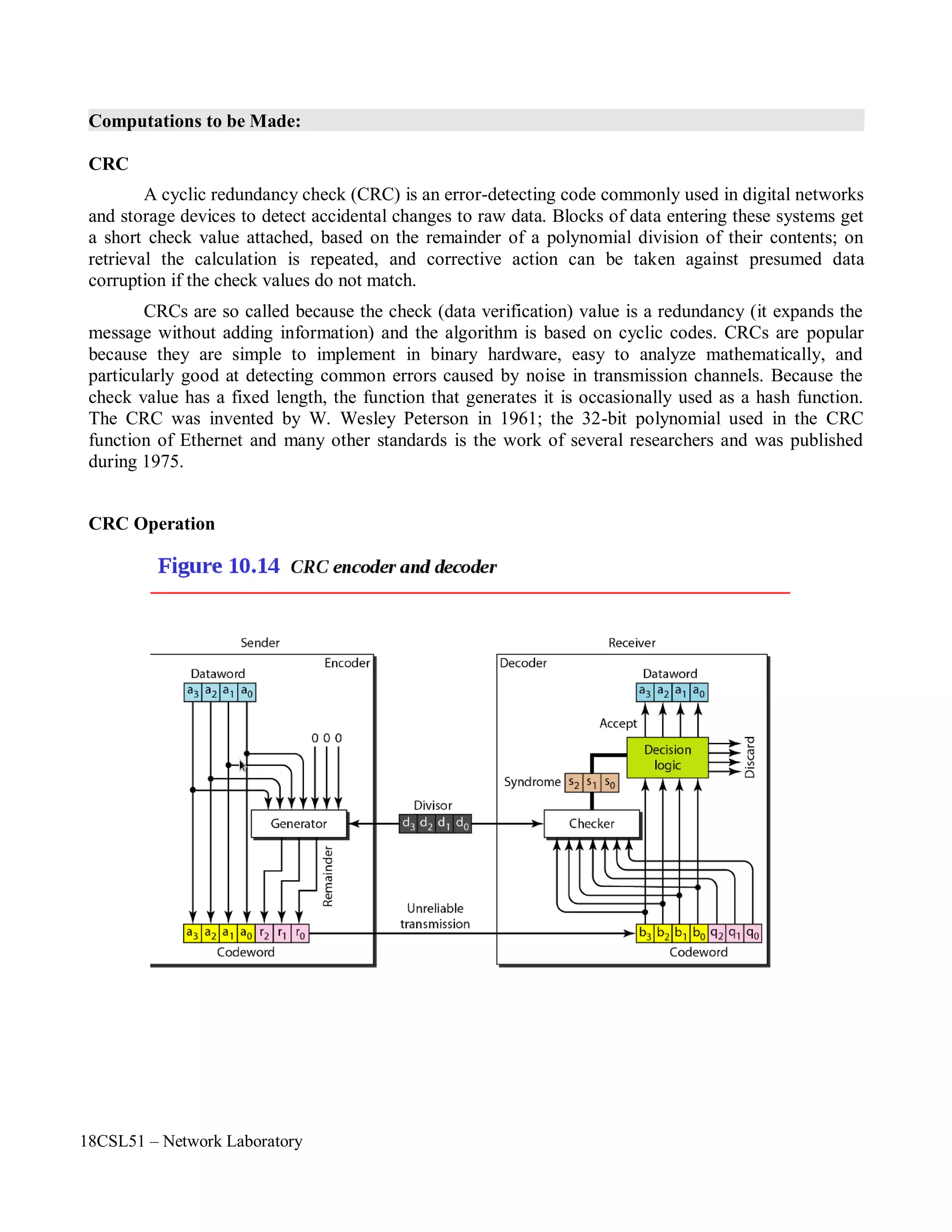 18CSL51 – Network Laboratory
Computations to be Made:
CRC
A cyclic redundancy check (CRC) is an error-detecting code commonly used in digital networks
and storage devices to detect accidental changes to raw data. Blocks of data entering these systems get
a short check value attached, based on the remainder of a polynomial division of their contents; on
retrieval the calculation is repeated, and corrective action can be taken against presumed data
corruption if the check values do not match.
CRCs are so called because the check (data verification) value is a redundancy (it expands the
message without adding information) and the algorithm is based on cyclic codes. CRCs are popular
because they are simple to implement in binary hardware, easy to analyze mathematically, and
particularly good at detecting common errors caused by noise in transmission channels. Because the
check value has a fixed length, the function that generates it is occasionally used as a hash function.
The CRC was invented by W. Wesley Peterson in 1961; the 32-bit polynomial used in the CRC
function of Ethernet and many other standards is the work of several researchers and was published
during 1975.
CRC Operation
 
