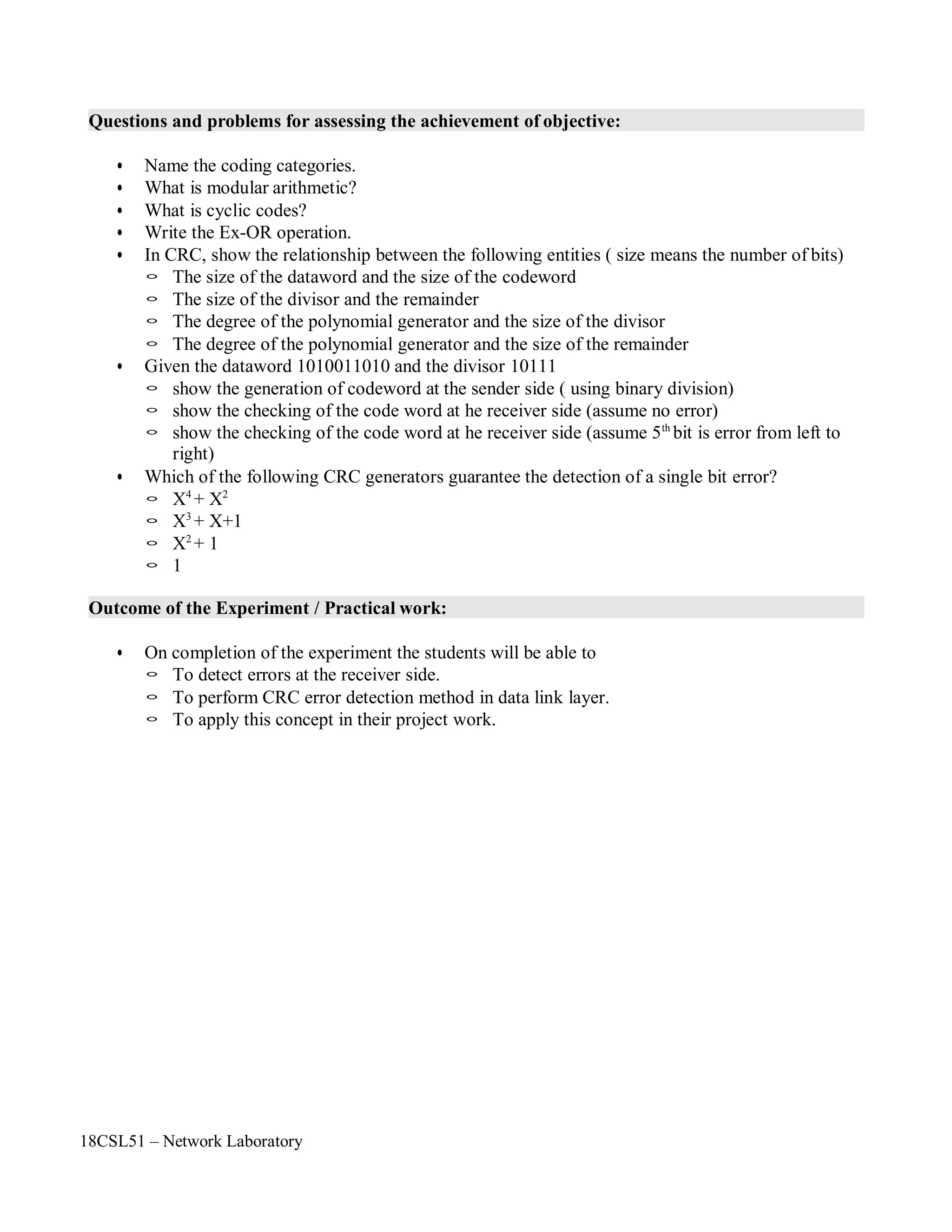 18CSL51 – Network Laboratory
Questions and problems for assessing the achievement of objective:
• Name the coding categories.
• What is modular arithmetic?
• What is cyclic codes?
• Write the Ex-OR operation.
• In CRC, show the relationship between the following entities ( size means the number of bits)
◦ The size of the dataword and the size of the codeword
◦ The size of the divisor and the remainder
◦ The degree of the polynomial generator and the size of the divisor
◦ The degree of the polynomial generator and the size of the remainder
• Given the dataword 1010011010 and the divisor 10111
◦ show the generation of codeword at the sender side ( using binary division)
◦ show the checking of the code word at he receiver side (assume no error)
◦ show the checking of the code word at he receiver side (assume 5th
bit is error from left to
right)
• Which of the following CRC generators guarantee the detection of a single bit error?
◦ X4
+ X2
◦ X3
+ X+1
◦ X2
+ 1
◦ 1
Outcome of the Experiment / Practical work:
• On completion of the experiment the students will be able to
◦ To detect errors at the receiver side.
◦ To perform CRC error detection method in data link layer.
◦ To apply this concept in their project work.
 