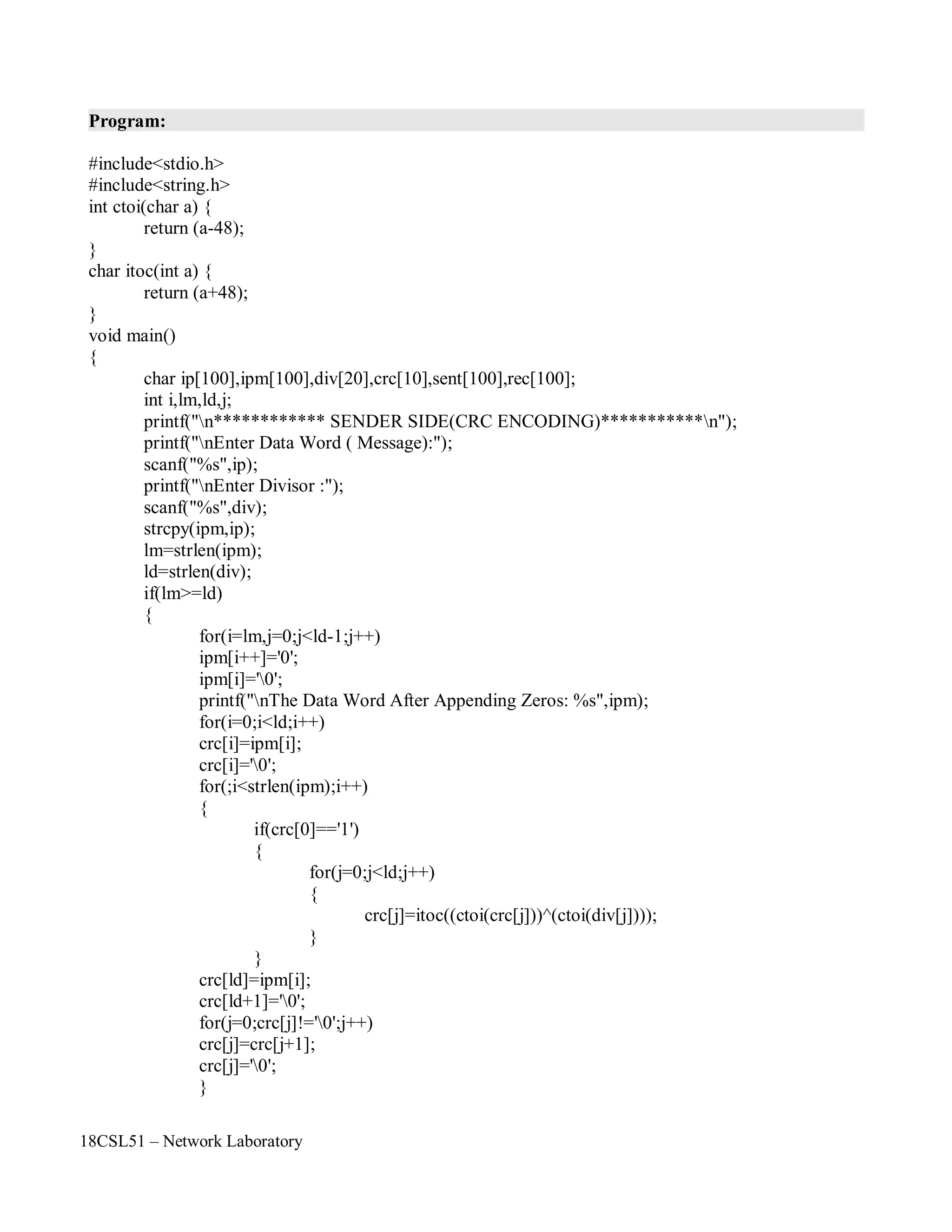 18CSL51 – Network Laboratory
Program:
#include<stdio.h>
#include<string.h>
int ctoi(char a) {
return (a-48);
}
char itoc(int a) {
return (a+48);
}
void main()
{
char ip[100],ipm[100],div[20],crc[10],sent[100],rec[100];
int i,lm,ld,j;
printf("n************ SENDER SIDE(CRC ENCODING)***********n");
printf("nEnter Data Word ( Message):");
scanf("%s",ip);
printf("nEnter Divisor :");
scanf("%s",div);
strcpy(ipm,ip);
lm=strlen(ipm);
ld=strlen(div);
if(lm>=ld)
{
for(i=lm,j=0;j<ld-1;j++)
ipm[i++]='0';
ipm[i]='0';
printf("nThe Data Word After Appending Zeros: %s",ipm);
for(i=0;i<ld;i++)
crc[i]=ipm[i];
crc[i]='0';
for(;i<strlen(ipm);i++)
{
if(crc[0]=='1')
{
for(j=0;j<ld;j++)
{
crc[j]=itoc((ctoi(crc[j]))^(ctoi(div[j])));
}
}
crc[ld]=ipm[i];
crc[ld+1]='0';
for(j=0;crc[j]!='0';j++)
crc[j]=crc[j+1];
crc[j]='0';
}
 