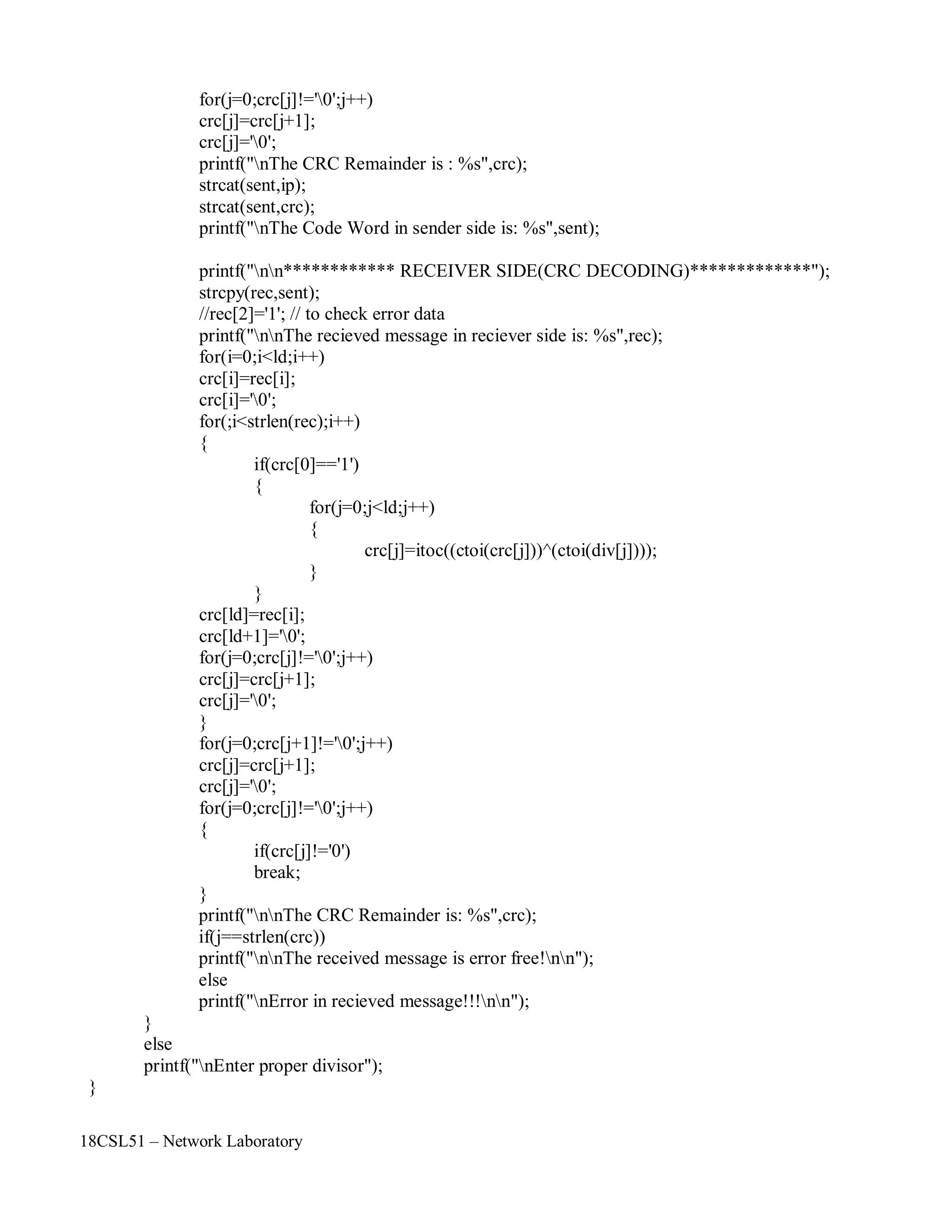 18CSL51 – Network Laboratory
for(j=0;crc[j]!='0';j++)
crc[j]=crc[j+1];
crc[j]='0';
printf("nThe CRC Remainder is : %s",crc);
strcat(sent,ip);
strcat(sent,crc);
printf("nThe Code Word in sender side is: %s",sent);
printf("nn************ RECEIVER SIDE(CRC DECODING)*************");
strcpy(rec,sent);
//rec[2]='1'; // to check error data
printf("nnThe recieved message in reciever side is: %s",rec);
for(i=0;i<ld;i++)
crc[i]=rec[i];
crc[i]='0';
for(;i<strlen(rec);i++)
{
if(crc[0]=='1')
{
for(j=0;j<ld;j++)
{
crc[j]=itoc((ctoi(crc[j]))^(ctoi(div[j])));
}
}
crc[ld]=rec[i];
crc[ld+1]='0';
for(j=0;crc[j]!='0';j++)
crc[j]=crc[j+1];
crc[j]='0';
}
for(j=0;crc[j+1]!='0';j++)
crc[j]=crc[j+1];
crc[j]='0';
for(j=0;crc[j]!='0';j++)
{
if(crc[j]!='0')
break;
}
}
else
printf("nnThe CRC Remainder is: %s",crc);
if(j==strlen(crc))
printf("nnThe received message is error free!nn");
else
printf("nError in recieved message!!!nn");
printf("nEnter proper divisor");
}
 