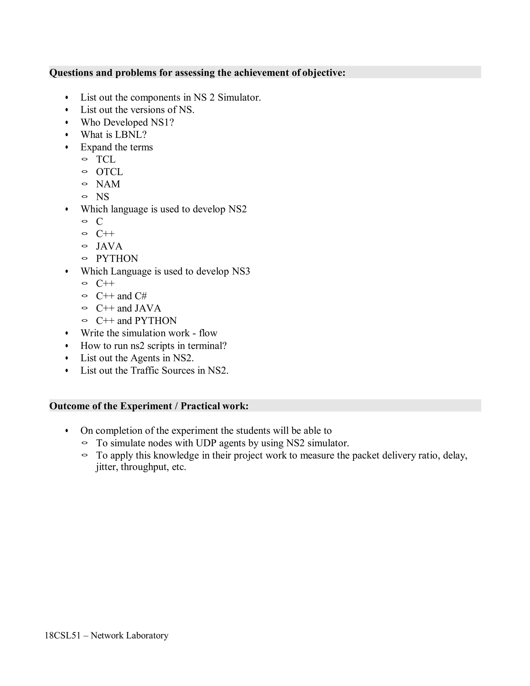 18CSL51 – Network Laboratory
Questions and problems for assessing the achievement of objective:
• List out the components in NS 2 Simulator.
• List out the versions of NS.
• Who Developed NS1?
• What is LBNL?
• Expand the terms
◦ TCL
◦ OTCL
◦ NAM
◦ NS
• Which language is used to develop NS2
◦ C
◦ C++
◦ JAVA
◦ PYTHON
• Which Language is used to develop NS3
◦ C++
◦ C++ and C#
◦ C++ and JAVA
◦ C++ and PYTHON
• Write the simulation work - flow
• How to run ns2 scripts in terminal?
• List out the Agents in NS2.
• List out the Traffic Sources in NS2.
Outcome of the Experiment / Practical work:
• On completion of the experiment the students will be able to
◦ To simulate nodes with UDP agents by using NS2 simulator.
◦ To apply this knowledge in their project work to measure the packet delivery ratio, delay,
jitter, throughput, etc.
 