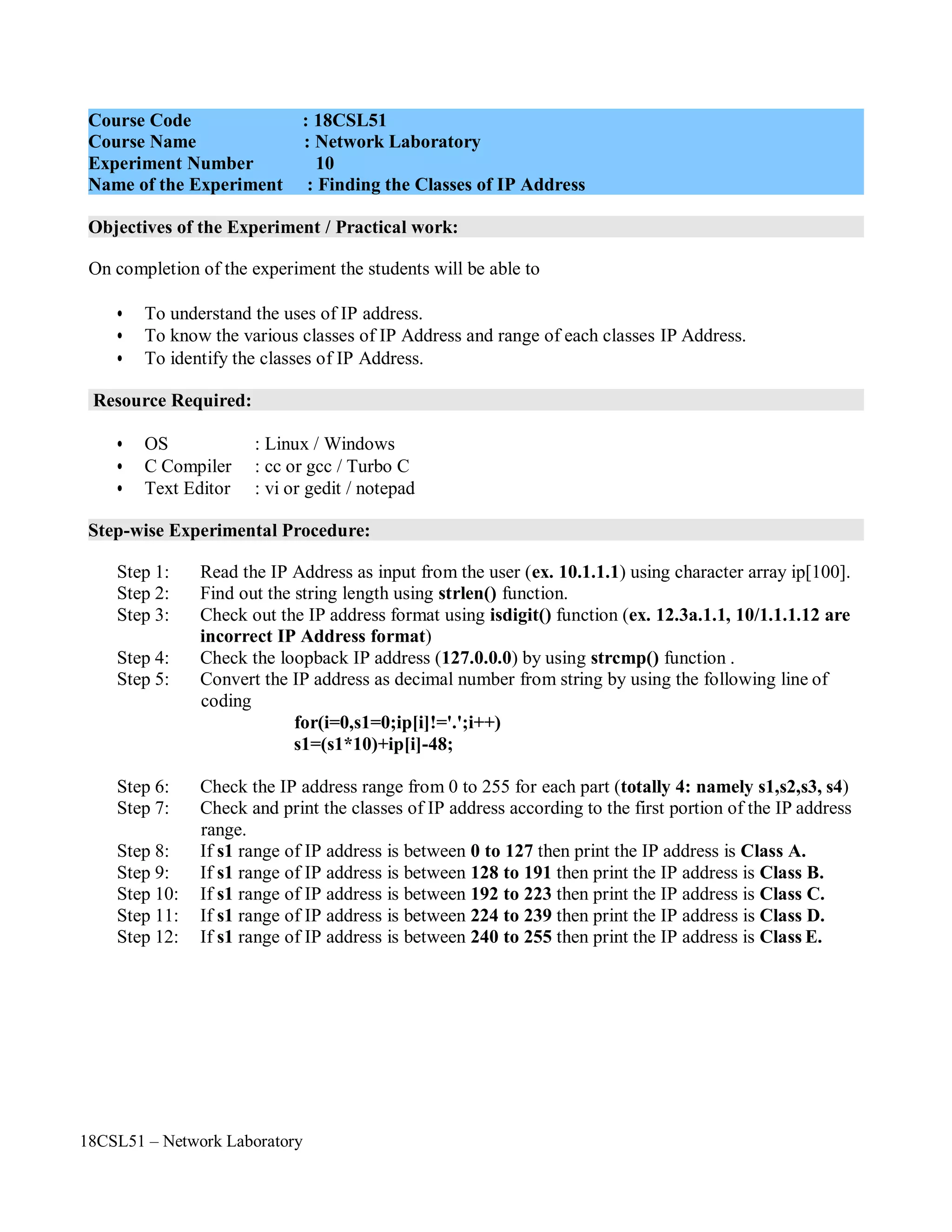 18CSL51 – Network Laboratory
Objectives of the Experiment / Practical work:
Resource Required:
Step-wise Experimental Procedure:
On completion of the experiment the students will be able to
• To understand the uses of IP address.
• To know the various classes of IP Address and range of each classes IP Address.
• To identify the classes of IP Address.
• OS : Linux / Windows
• C Compiler : cc or gcc / Turbo C
• Text Editor : vi or gedit / notepad
Step 1: Read the IP Address as input from the user (ex. 10.1.1.1) using character array ip[100].
Step 2: Find out the string length using strlen() function.
Step 3: Check out the IP address format using isdigit() function (ex. 12.3a.1.1, 10/1.1.1.12 are
incorrect IP Address format)
Step 4: Check the loopback IP address (127.0.0.0) by using strcmp() function .
Step 5: Convert the IP address as decimal number from string by using the following line of
coding
for(i=0,s1=0;ip[i]!='.';i++)
s1=(s1*10)+ip[i]-48;
Step 6: Check the IP address range from 0 to 255 for each part (totally 4: namely s1,s2,s3, s4)
Step 7: Check and print the classes of IP address according to the first portion of the IP address
range.
Step 8: If s1 range of IP address is between 0 to 127 then print the IP address is Class A.
Step 9: If s1 range of IP address is between 128 to 191 then print the IP address is Class B.
Step 10: If s1 range of IP address is between 192 to 223 then print the IP address is Class C.
Step 11: If s1 range of IP address is between 224 to 239 then print the IP address is Class D.
Step 12: If s1 range of IP address is between 240 to 255 then print the IP address is Class E.
Course Code : 18CSL51
Course Name : Network Laboratory
Experiment Number 10
Name of the Experiment : Finding the Classes of IP Address
 