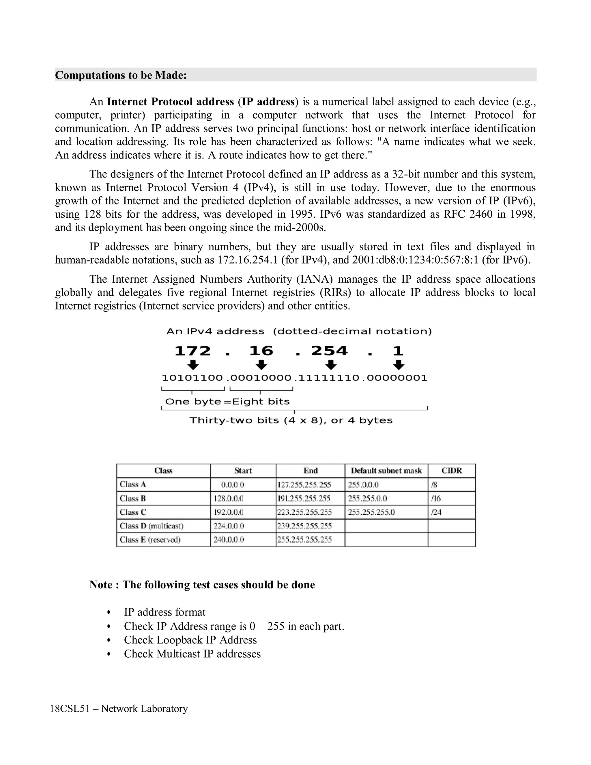 18CSL51 – Network Laboratory
Computations to be Made:
An Internet Protocol address (IP address) is a numerical label assigned to each device (e.g.,
computer, printer) participating in a computer network that uses the Internet Protocol for
communication. An IP address serves two principal functions: host or network interface identification
and location addressing. Its role has been characterized as follows: "A name indicates what we seek.
An address indicates where it is. A route indicates how to get there."
The designers of the Internet Protocol defined an IP address as a 32-bit number and this system,
known as Internet Protocol Version 4 (IPv4), is still in use today. However, due to the enormous
growth of the Internet and the predicted depletion of available addresses, a new version of IP (IPv6),
using 128 bits for the address, was developed in 1995. IPv6 was standardized as RFC 2460 in 1998,
and its deployment has been ongoing since the mid-2000s.
IP addresses are binary numbers, but they are usually stored in text files and displayed in
human-readable notations, such as 172.16.254.1 (for IPv4), and 2001:db8:0:1234:0:567:8:1 (for IPv6).
The Internet Assigned Numbers Authority (IANA) manages the IP address space allocations
globally and delegates five regional Internet registries (RIRs) to allocate IP address blocks to local
Internet registries (Internet service providers) and other entities.
Note : The following test cases should be done
• IP address format
• Check IP Address range is 0 – 255 in each part.
• Check Loopback IP Address
• Check Multicast IP addresses
 
