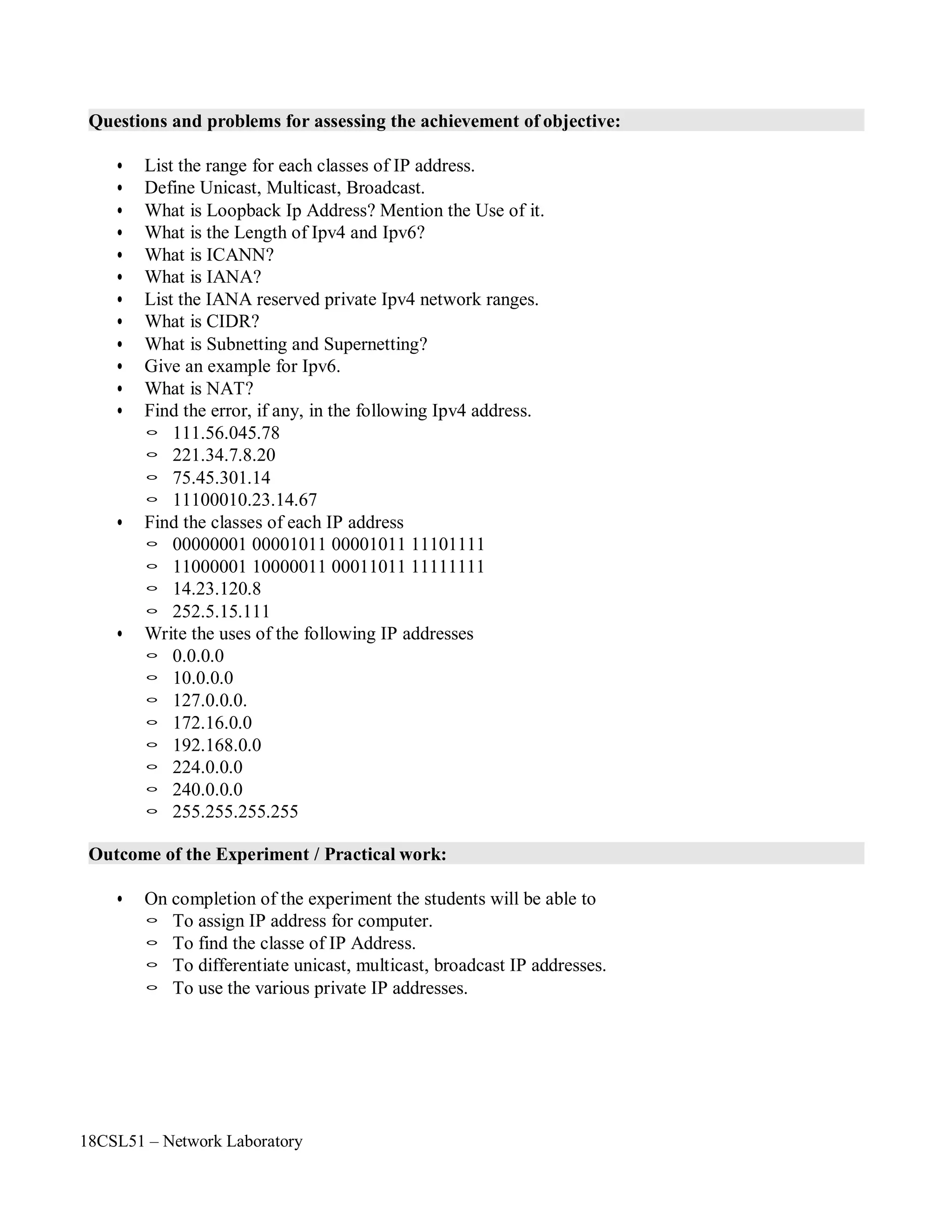 18CSL51 – Network Laboratory
Questions and problems for assessing the achievement of objective:
• List the range for each classes of IP address.
• Define Unicast, Multicast, Broadcast.
• What is Loopback Ip Address? Mention the Use of it.
• What is the Length of Ipv4 and Ipv6?
• What is ICANN?
• What is IANA?
• List the IANA reserved private Ipv4 network ranges.
• What is CIDR?
• What is Subnetting and Supernetting?
• Give an example for Ipv6.
• What is NAT?
• Find the error, if any, in the following Ipv4 address.
◦ 111.56.045.78
◦ 221.34.7.8.20
◦ 75.45.301.14
◦ 11100010.23.14.67
• Find the classes of each IP address
◦ 00000001 00001011 00001011 11101111
◦ 11000001 10000011 00011011 11111111
◦ 14.23.120.8
◦ 252.5.15.111
• Write the uses of the following IP addresses
◦ 0.0.0.0
◦ 10.0.0.0
◦ 127.0.0.0.
◦ 172.16.0.0
◦ 192.168.0.0
◦ 224.0.0.0
◦ 240.0.0.0
◦ 255.255.255.255
Outcome of the Experiment / Practical work:
• On completion of the experiment the students will be able to
◦ To assign IP address for computer.
◦ To find the classe of IP Address.
◦ To differentiate unicast, multicast, broadcast IP addresses.
◦ To use the various private IP addresses.
 
