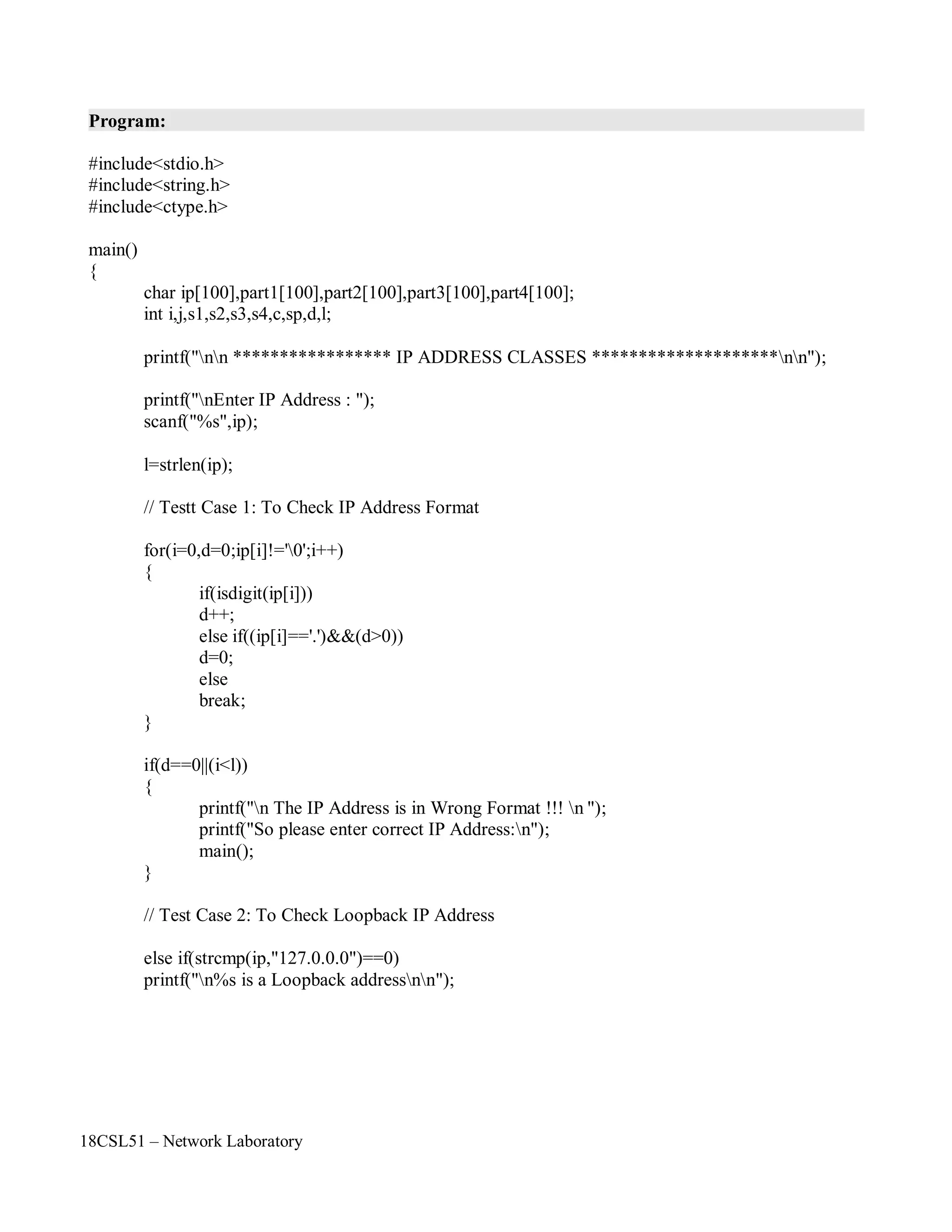 18CSL51 – Network Laboratory
Program:
#include<stdio.h>
#include<string.h>
#include<ctype.h>
main()
{
char ip[100],part1[100],part2[100],part3[100],part4[100];
int i,j,s1,s2,s3,s4,c,sp,d,l;
printf("nn ***************** IP ADDRESS CLASSES ********************nn");
printf("nEnter IP Address : ");
scanf("%s",ip);
l=strlen(ip);
// Testt Case 1: To Check IP Address Format
for(i=0,d=0;ip[i]!='0';i++)
{
if(isdigit(ip[i]))
d++;
else if((ip[i]=='.')&&(d>0))
d=0;
else
break;
}
if(d==0||(i<l))
{
printf("n The IP Address is in Wrong Format !!! n ");
printf("So please enter correct IP Address:n");
main();
}
// Test Case 2: To Check Loopback IP Address
else if(strcmp(ip,"127.0.0.0")==0)
printf("n%s is a Loopback addressnn");
 