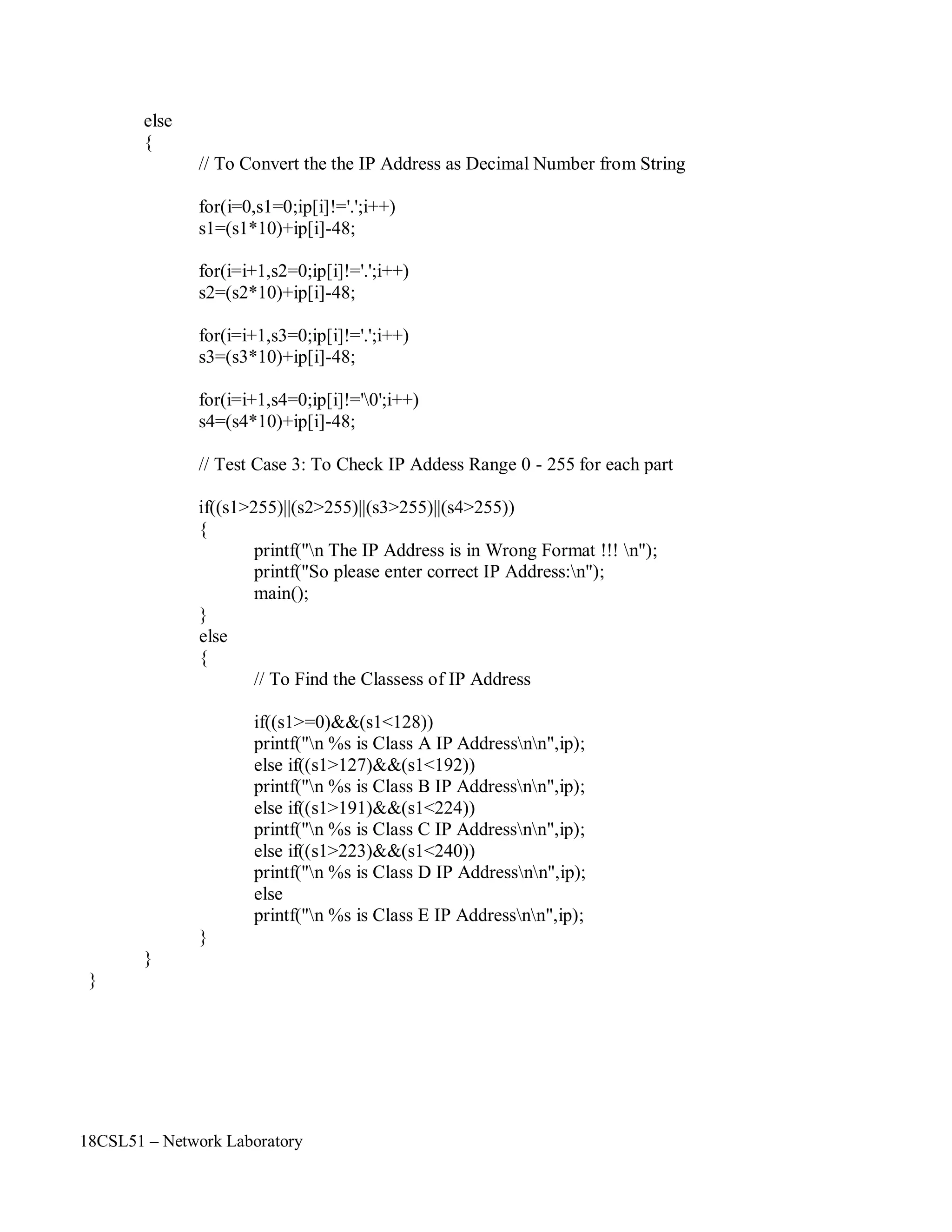 18CSL51 – Network Laboratory
else
{
// To Convert the the IP Address as Decimal Number from String
for(i=0,s1=0;ip[i]!='.';i++)
s1=(s1*10)+ip[i]-48;
for(i=i+1,s2=0;ip[i]!='.';i++)
s2=(s2*10)+ip[i]-48;
for(i=i+1,s3=0;ip[i]!='.';i++)
s3=(s3*10)+ip[i]-48;
for(i=i+1,s4=0;ip[i]!='0';i++)
s4=(s4*10)+ip[i]-48;
// Test Case 3: To Check IP Addess Range 0 - 255 for each part
if((s1>255)||(s2>255)||(s3>255)||(s4>255))
{
}
else
{
printf("n The IP Address is in Wrong Format !!! n");
printf("So please enter correct IP Address:n");
main();
// To Find the Classess of IP Address
if((s1>=0)&&(s1<128))
printf("n %s is Class A IP Addressnn",ip);
else if((s1>127)&&(s1<192))
printf("n %s is Class B IP Addressnn",ip);
else if((s1>191)&&(s1<224))
printf("n %s is Class C IP Addressnn",ip);
else if((s1>223)&&(s1<240))
printf("n %s is Class D IP Addressnn",ip);
else
printf("n %s is Class E IP Addressnn",ip);
}
}
}
 