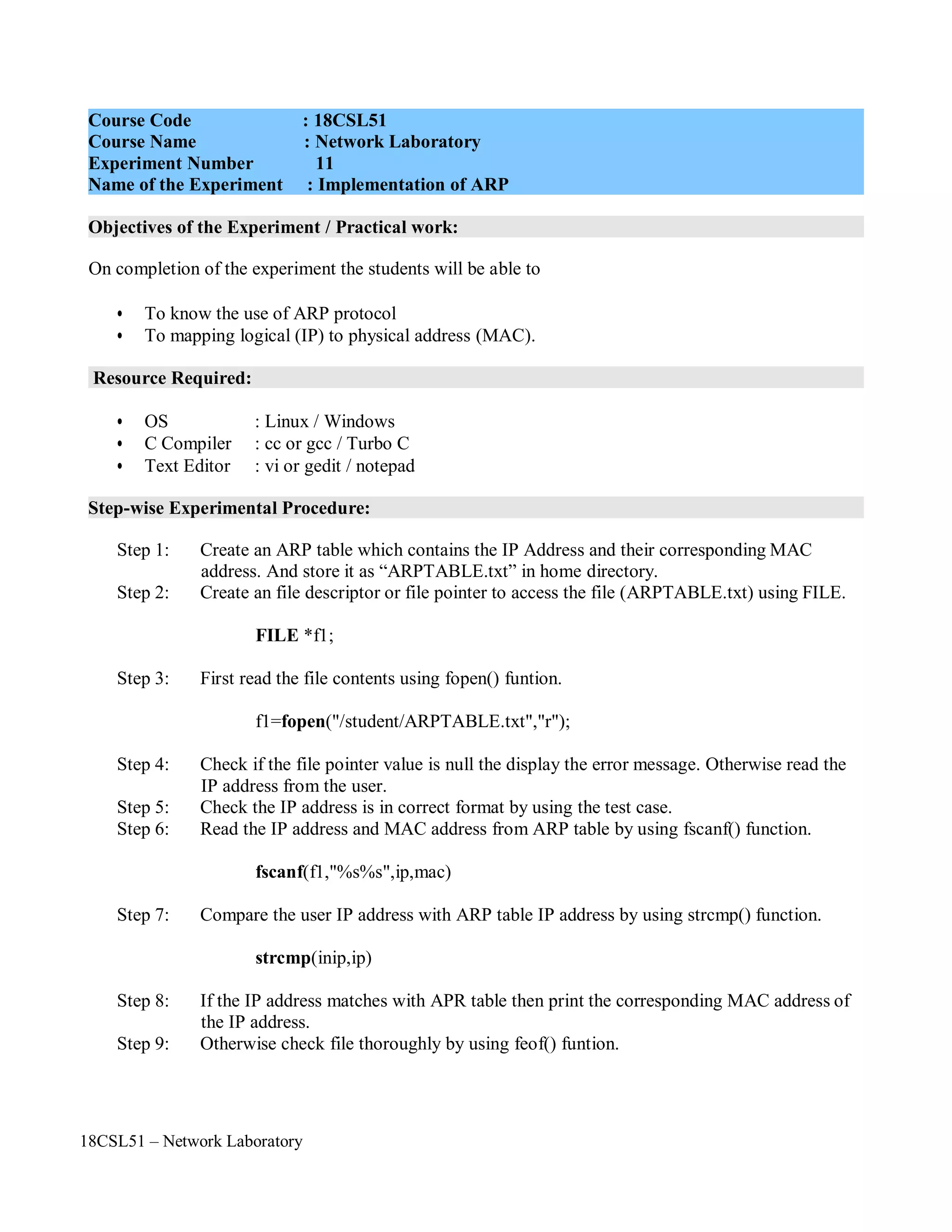 18CSL51 – Network Laboratory
Objectives of the Experiment / Practical work:
Resource Required:
Step-wise Experimental Procedure:
On completion of the experiment the students will be able to
• To know the use of ARP protocol
• To mapping logical (IP) to physical address (MAC).
• OS : Linux / Windows
• C Compiler : cc or gcc / Turbo C
• Text Editor : vi or gedit / notepad
Step 1: Create an ARP table which contains the IP Address and their corresponding MAC
address. And store it as “ARPTABLE.txt” in home directory.
Step 2: Create an file descriptor or file pointer to access the file (ARPTABLE.txt) using FILE.
FILE *f1;
Step 3: First read the file contents using fopen() funtion.
f1=fopen("/student/ARPTABLE.txt","r");
Step 4: Check if the file pointer value is null the display the error message. Otherwise read the
IP address from the user.
Step 5: Check the IP address is in correct format by using the test case.
Step 6: Read the IP address and MAC address from ARP table by using fscanf() function.
fscanf(f1,"%s%s",ip,mac)
Step 7: Compare the user IP address with ARP table IP address by using strcmp() function.
strcmp(inip,ip)
Step 8: If the IP address matches with APR table then print the corresponding MAC address of
the IP address.
Step 9: Otherwise check file thoroughly by using feof() funtion.
Course Code : 18CSL51
Course Name : Network Laboratory
Experiment Number 11
Name of the Experiment : Implementation of ARP
 