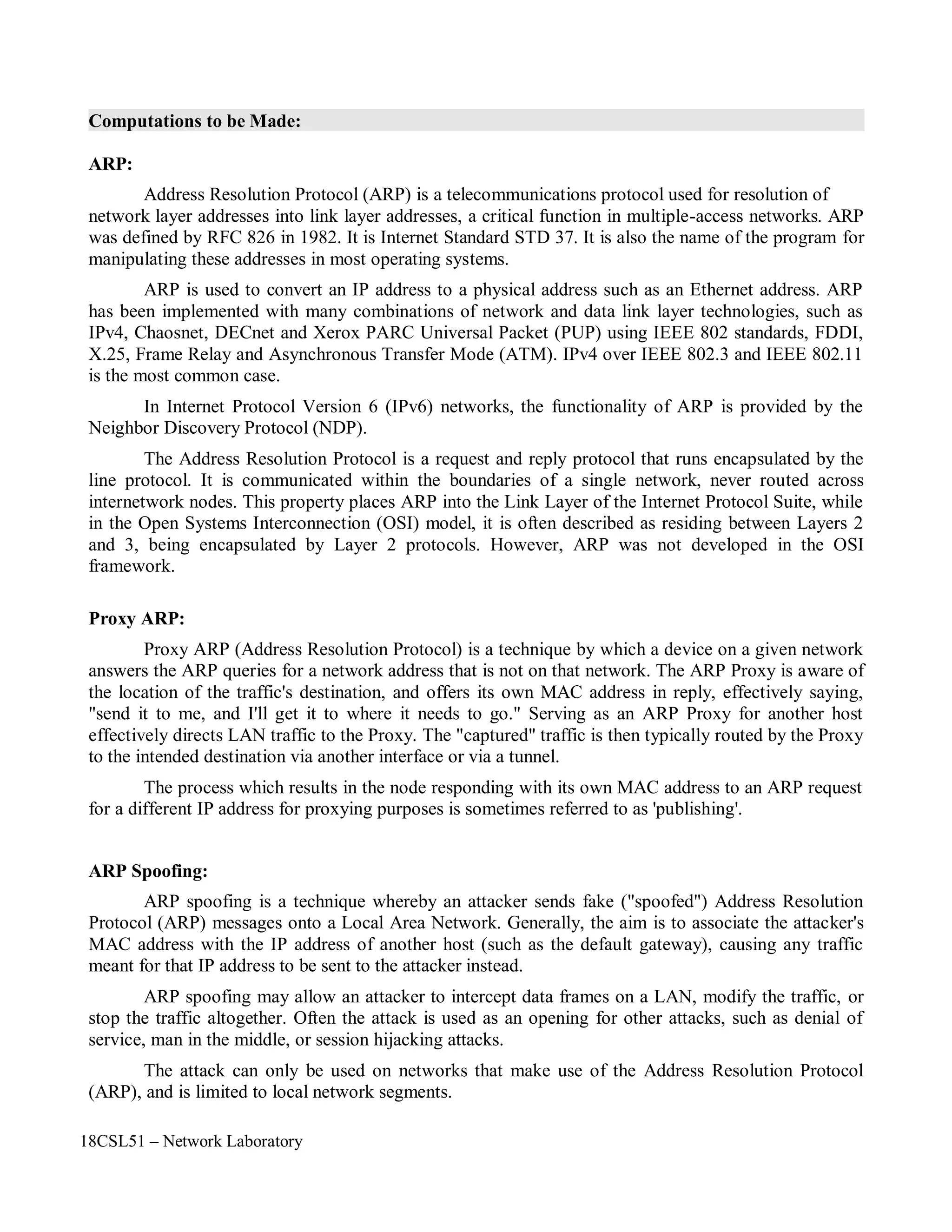 18CSL51 – Network Laboratory
Computations to be Made:
ARP:
Address Resolution Protocol (ARP) is a telecommunications protocol used for resolution of
network layer addresses into link layer addresses, a critical function in multiple-access networks. ARP
was defined by RFC 826 in 1982. It is Internet Standard STD 37. It is also the name of the program for
manipulating these addresses in most operating systems.
ARP is used to convert an IP address to a physical address such as an Ethernet address. ARP
has been implemented with many combinations of network and data link layer technologies, such as
IPv4, Chaosnet, DECnet and Xerox PARC Universal Packet (PUP) using IEEE 802 standards, FDDI,
X.25, Frame Relay and Asynchronous Transfer Mode (ATM). IPv4 over IEEE 802.3 and IEEE 802.11
is the most common case.
In Internet Protocol Version 6 (IPv6) networks, the functionality of ARP is provided by the
Neighbor Discovery Protocol (NDP).
The Address Resolution Protocol is a request and reply protocol that runs encapsulated by the
line protocol. It is communicated within the boundaries of a single network, never routed across
internetwork nodes. This property places ARP into the Link Layer of the Internet Protocol Suite, while
in the Open Systems Interconnection (OSI) model, it is often described as residing between Layers 2
and 3, being encapsulated by Layer 2 protocols. However, ARP was not developed in the OSI
framework.
Proxy ARP:
Proxy ARP (Address Resolution Protocol) is a technique by which a device on a given network
answers the ARP queries for a network address that is not on that network. The ARP Proxy is aware of
the location of the traffic's destination, and offers its own MAC address in reply, effectively saying,
"send it to me, and I'll get it to where it needs to go." Serving as an ARP Proxy for another host
effectively directs LAN traffic to the Proxy. The "captured" traffic is then typically routed by the Proxy
to the intended destination via another interface or via a tunnel.
The process which results in the node responding with its own MAC address to an ARP request
for a different IP address for proxying purposes is sometimes referred to as 'publishing'.
ARP Spoofing:
ARP spoofing is a technique whereby an attacker sends fake ("spoofed") Address Resolution
Protocol (ARP) messages onto a Local Area Network. Generally, the aim is to associate the attacker's
MAC address with the IP address of another host (such as the default gateway), causing any traffic
meant for that IP address to be sent to the attacker instead.
ARP spoofing may allow an attacker to intercept data frames on a LAN, modify the traffic, or
stop the traffic altogether. Often the attack is used as an opening for other attacks, such as denial of
service, man in the middle, or session hijacking attacks.
The attack can only be used on networks that make use of the Address Resolution Protocol
(ARP), and is limited to local network segments.
 