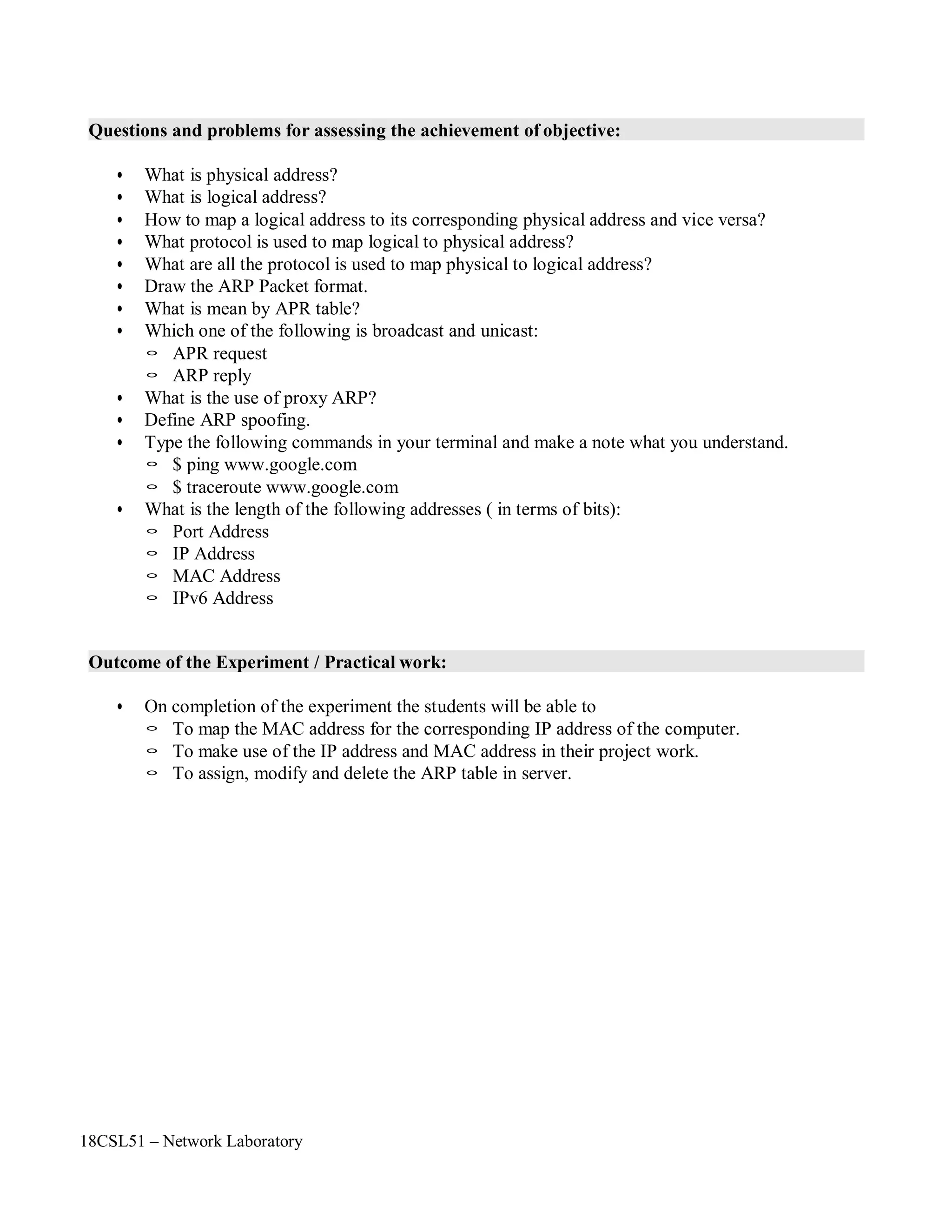 18CSL51 – Network Laboratory
Questions and problems for assessing the achievement of objective:
• What is physical address?
• What is logical address?
• How to map a logical address to its corresponding physical address and vice versa?
• What protocol is used to map logical to physical address?
• What are all the protocol is used to map physical to logical address?
• Draw the ARP Packet format.
• What is mean by APR table?
• Which one of the following is broadcast and unicast:
◦ APR request
◦ ARP reply
• What is the use of proxy ARP?
• Define ARP spoofing.
• Type the following commands in your terminal and make a note what you understand.
◦ $ ping www.google.com
◦ $ traceroute www.google.com
• What is the length of the following addresses ( in terms of bits):
◦ Port Address
◦ IP Address
◦ MAC Address
◦ IPv6 Address
Outcome of the Experiment / Practical work:
• On completion of the experiment the students will be able to
◦ To map the MAC address for the corresponding IP address of the computer.
◦ To make use of the IP address and MAC address in their project work.
◦ To assign, modify and delete the ARP table in server.
 