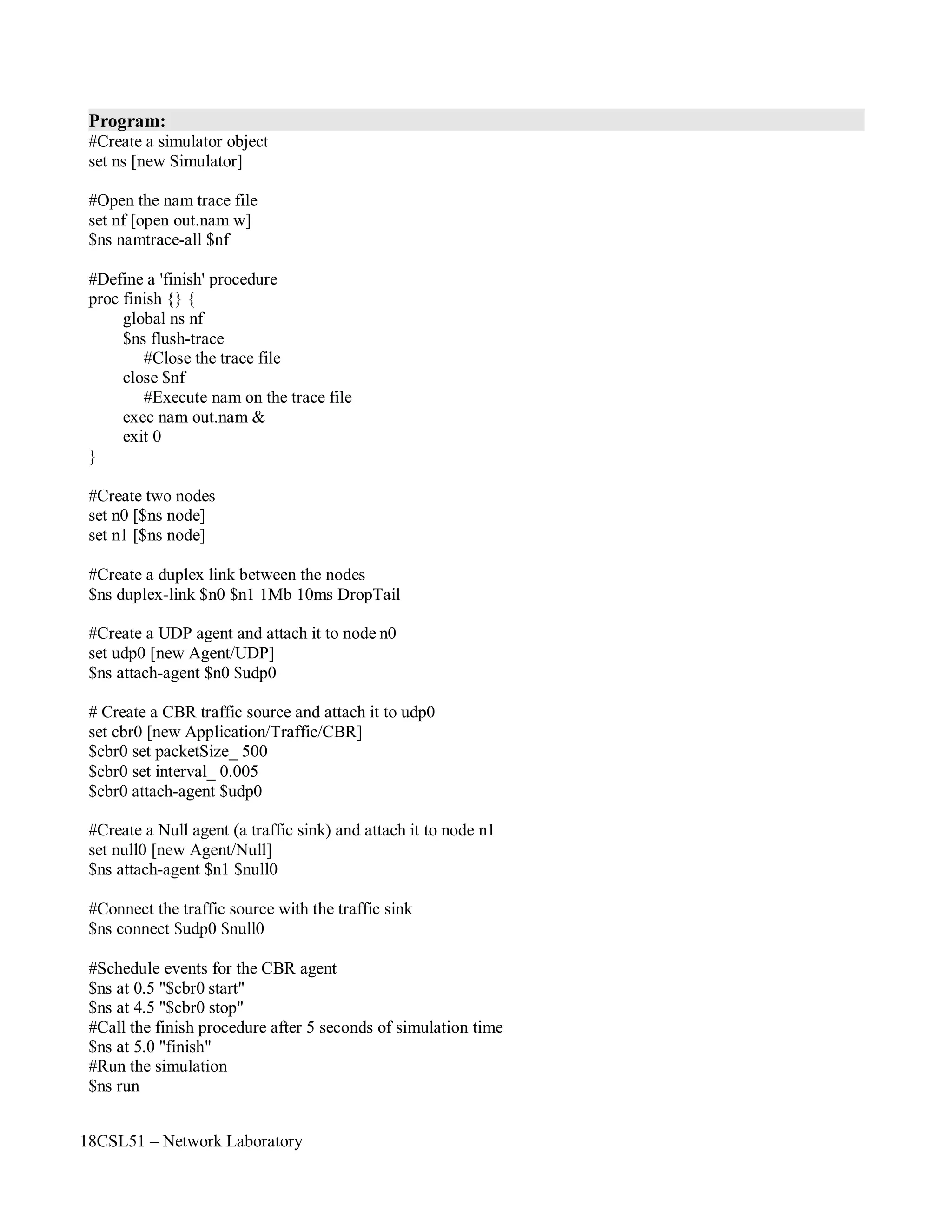 18CSL51 – Network Laboratory
Program:
#Create a simulator object
set ns [new Simulator]
#Open the nam trace file
set nf [open out.nam w]
$ns namtrace-all $nf
#Define a 'finish' procedure
proc finish {} {
global ns nf
$ns flush-trace
#Close the trace file
close $nf
#Execute nam on the trace file
exec nam out.nam &
exit 0
}
#Create two nodes
set n0 [$ns node]
set n1 [$ns node]
#Create a duplex link between the nodes
$ns duplex-link $n0 $n1 1Mb 10ms DropTail
#Create a UDP agent and attach it to node n0
set udp0 [new Agent/UDP]
$ns attach-agent $n0 $udp0
# Create a CBR traffic source and attach it to udp0
set cbr0 [new Application/Traffic/CBR]
$cbr0 set packetSize_ 500
$cbr0 set interval_ 0.005
$cbr0 attach-agent $udp0
#Create a Null agent (a traffic sink) and attach it to node n1
set null0 [new Agent/Null]
$ns attach-agent $n1 $null0
#Connect the traffic source with the traffic sink
$ns connect $udp0 $null0
#Schedule events for the CBR agent
$ns at 0.5 "$cbr0 start"
$ns at 4.5 "$cbr0 stop"
#Call the finish procedure after 5 seconds of simulation time
$ns at 5.0 "finish"
#Run the simulation
$ns run
 