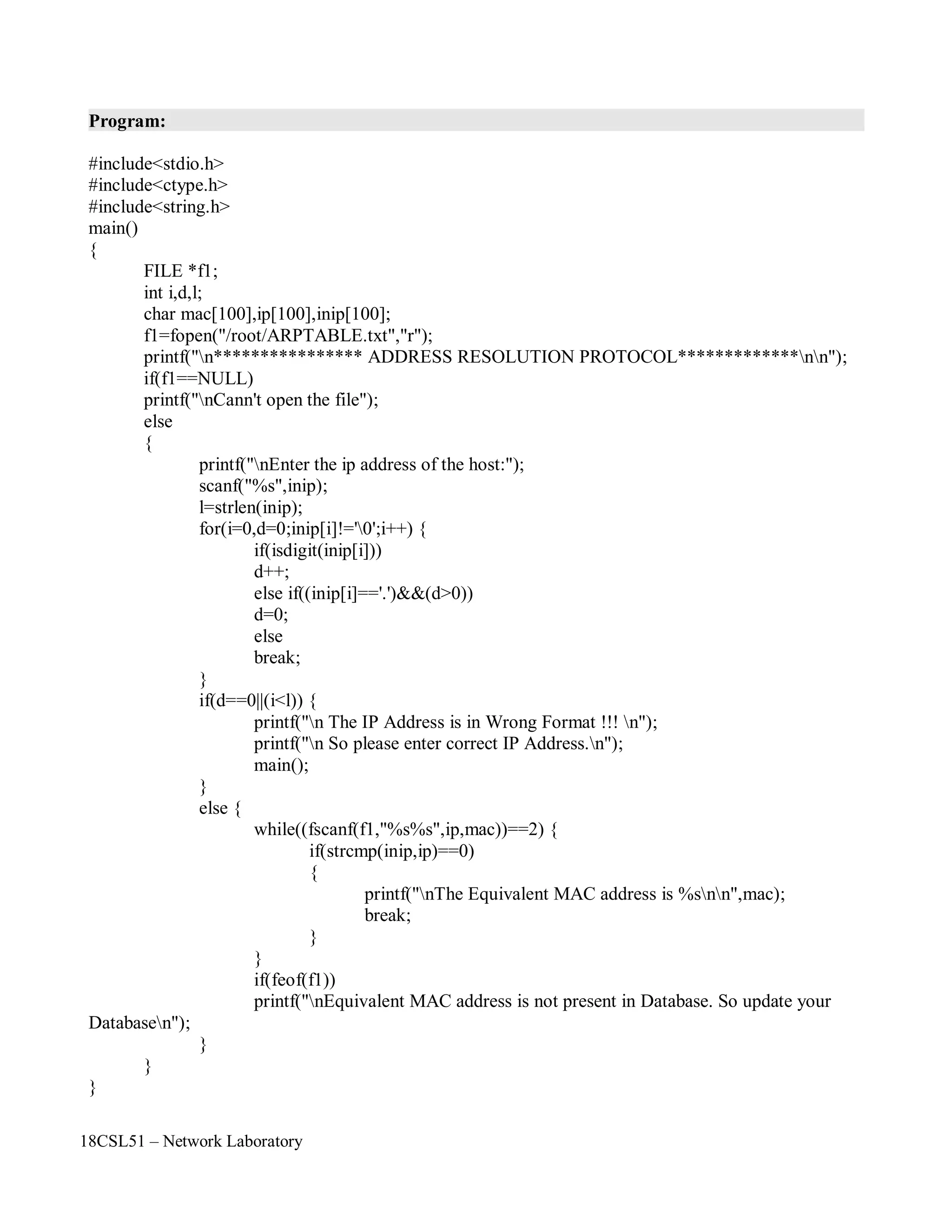 18CSL51 – Network Laboratory
Program:
#include<stdio.h>
#include<ctype.h>
#include<string.h>
main()
{
FILE *f1;
int i,d,l;
char mac[100],ip[100],inip[100];
f1=fopen("/root/ARPTABLE.txt","r");
printf("n**************** ADDRESS RESOLUTION PROTOCOL*************nn");
if(f1==NULL)
printf("nCann't open the file");
else
{
printf("nEnter the ip address of the host:");
scanf("%s",inip);
l=strlen(inip);
for(i=0,d=0;inip[i]!='0';i++) {
if(isdigit(inip[i]))
d++;
else if((inip[i]=='.')&&(d>0))
d=0;
else
break;
}
if(d==0||(i<l)) {
printf("n The IP Address is in Wrong Format !!! n");
printf("n So please enter correct IP Address.n");
main();
}
else {
while((fscanf(f1,"%s%s",ip,mac))==2) {
if(strcmp(inip,ip)==0)
{
printf("nThe Equivalent MAC address is %snn",mac);
break;
}
}
Databasen");
}
}
}
if(feof(f1))
printf("nEquivalent MAC address is not present in Database. So update your
 