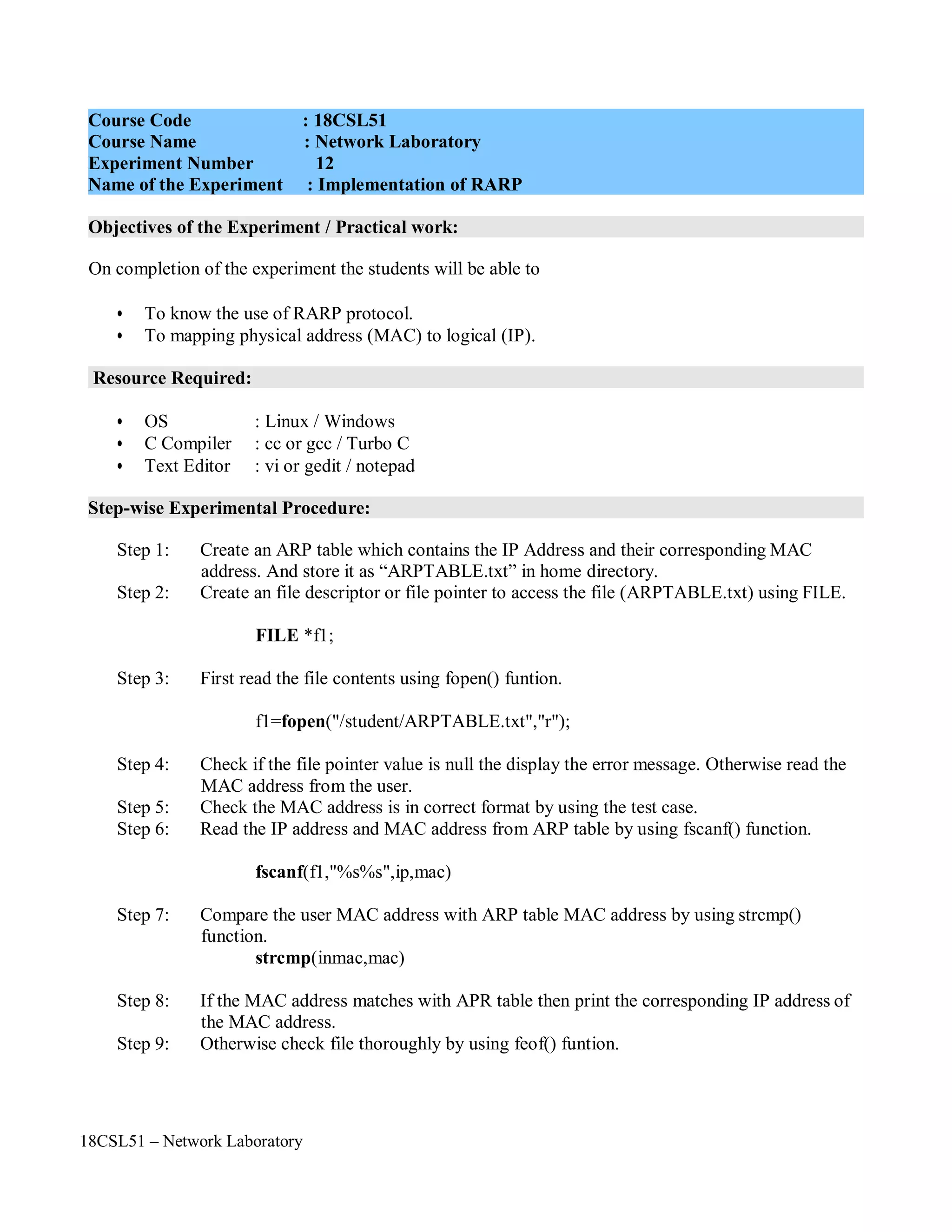 18CSL51 – Network Laboratory
Objectives of the Experiment / Practical work:
Resource Required:
Step-wise Experimental Procedure:
On completion of the experiment the students will be able to
• To know the use of RARP protocol.
• To mapping physical address (MAC) to logical (IP).
• OS : Linux / Windows
• C Compiler : cc or gcc / Turbo C
• Text Editor : vi or gedit / notepad
Step 1: Create an ARP table which contains the IP Address and their corresponding MAC
address. And store it as “ARPTABLE.txt” in home directory.
Step 2: Create an file descriptor or file pointer to access the file (ARPTABLE.txt) using FILE.
FILE *f1;
Step 3: First read the file contents using fopen() funtion.
f1=fopen("/student/ARPTABLE.txt","r");
Step 4: Check if the file pointer value is null the display the error message. Otherwise read the
MAC address from the user.
Step 5: Check the MAC address is in correct format by using the test case.
Step 6: Read the IP address and MAC address from ARP table by using fscanf() function.
fscanf(f1,"%s%s",ip,mac)
Step 7: Compare the user MAC address with ARP table MAC address by using strcmp()
function.
strcmp(inmac,mac)
Step 8: If the MAC address matches with APR table then print the corresponding IP address of
the MAC address.
Step 9: Otherwise check file thoroughly by using feof() funtion.
Course Code : 18CSL51
Course Name : Network Laboratory
Experiment Number 12
Name of the Experiment : Implementation of RARP
 