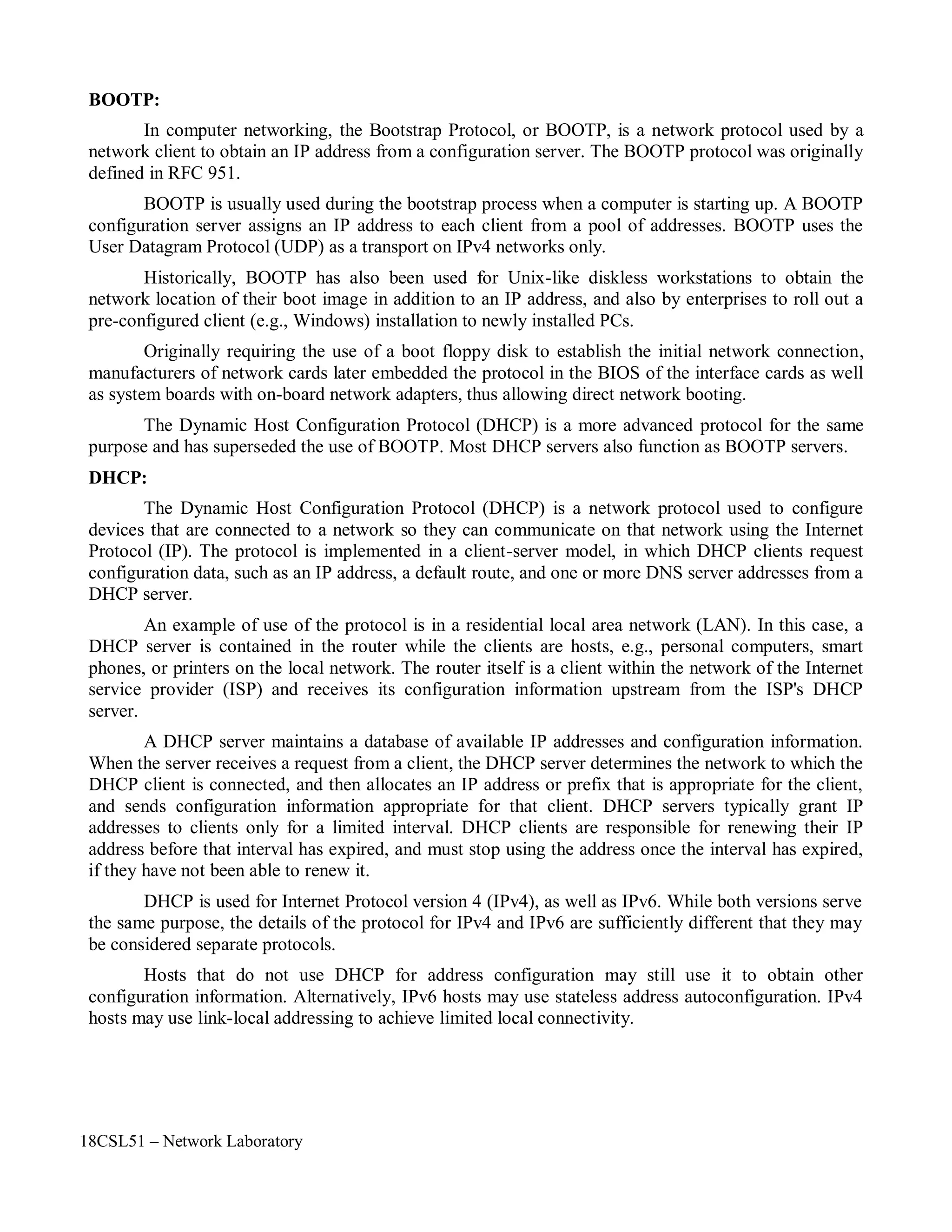 18CSL51 – Network Laboratory
BOOTP:
In computer networking, the Bootstrap Protocol, or BOOTP, is a network protocol used by a
network client to obtain an IP address from a configuration server. The BOOTP protocol was originally
defined in RFC 951.
BOOTP is usually used during the bootstrap process when a computer is starting up. A BOOTP
configuration server assigns an IP address to each client from a pool of addresses. BOOTP uses the
User Datagram Protocol (UDP) as a transport on IPv4 networks only.
Historically, BOOTP has also been used for Unix-like diskless workstations to obtain the
network location of their boot image in addition to an IP address, and also by enterprises to roll out a
pre-configured client (e.g., Windows) installation to newly installed PCs.
Originally requiring the use of a boot floppy disk to establish the initial network connection,
manufacturers of network cards later embedded the protocol in the BIOS of the interface cards as well
as system boards with on-board network adapters, thus allowing direct network booting.
The Dynamic Host Configuration Protocol (DHCP) is a more advanced protocol for the same
purpose and has superseded the use of BOOTP. Most DHCP servers also function as BOOTP servers.
DHCP:
The Dynamic Host Configuration Protocol (DHCP) is a network protocol used to configure
devices that are connected to a network so they can communicate on that network using the Internet
Protocol (IP). The protocol is implemented in a client-server model, in which DHCP clients request
configuration data, such as an IP address, a default route, and one or more DNS server addresses from a
DHCP server.
An example of use of the protocol is in a residential local area network (LAN). In this case, a
DHCP server is contained in the router while the clients are hosts, e.g., personal computers, smart
phones, or printers on the local network. The router itself is a client within the network of the Internet
service provider (ISP) and receives its configuration information upstream from the ISP's DHCP
server.
A DHCP server maintains a database of available IP addresses and configuration information.
When the server receives a request from a client, the DHCP server determines the network to which the
DHCP client is connected, and then allocates an IP address or prefix that is appropriate for the client,
and sends configuration information appropriate for that client. DHCP servers typically grant IP
addresses to clients only for a limited interval. DHCP clients are responsible for renewing their IP
address before that interval has expired, and must stop using the address once the interval has expired,
if they have not been able to renew it.
DHCP is used for Internet Protocol version 4 (IPv4), as well as IPv6. While both versions serve
the same purpose, the details of the protocol for IPv4 and IPv6 are sufficiently different that they may
be considered separate protocols.
Hosts that do not use DHCP for address configuration may still use it to obtain other
configuration information. Alternatively, IPv6 hosts may use stateless address autoconfiguration. IPv4
hosts may use link-local addressing to achieve limited local connectivity.
 