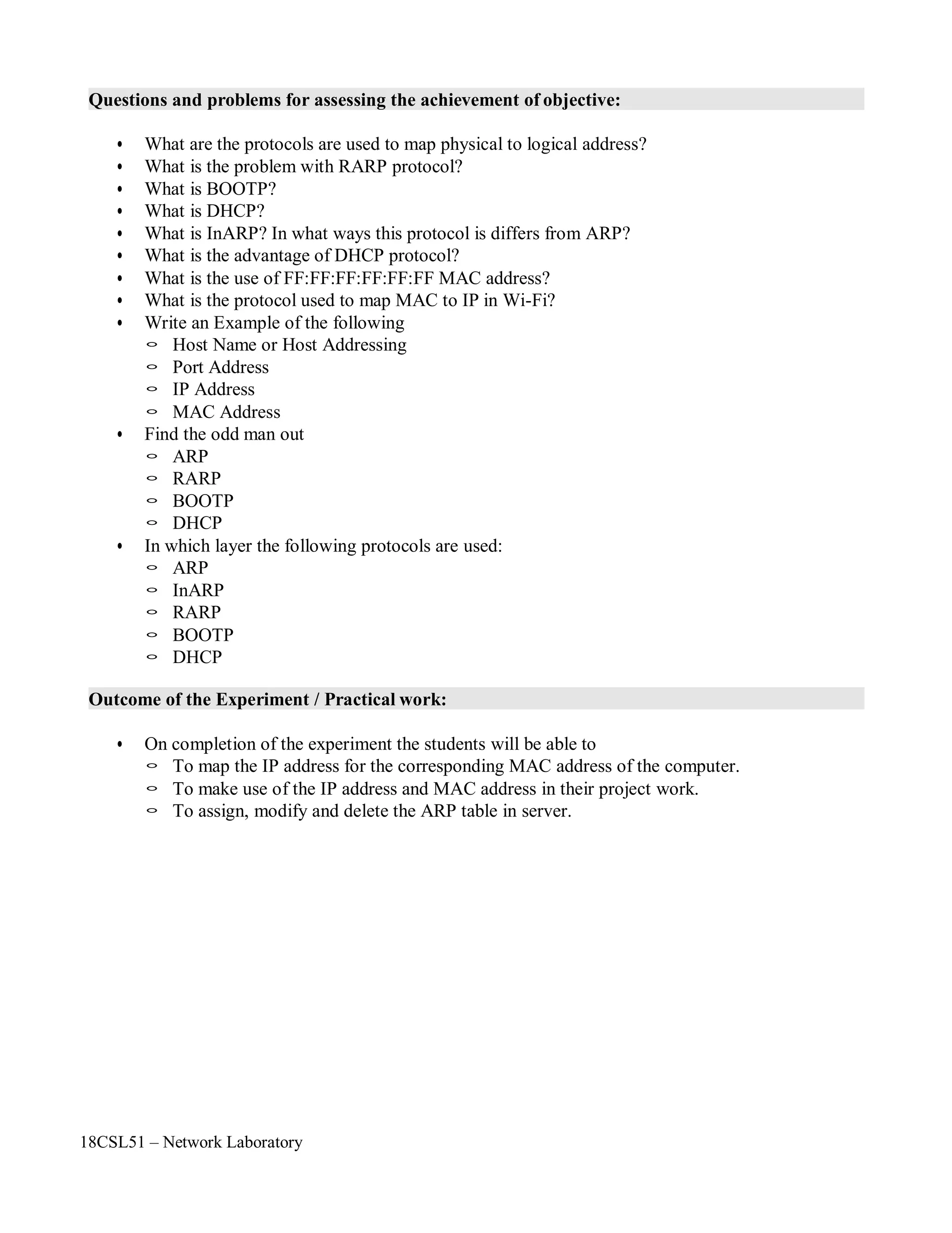 18CSL51 – Network Laboratory
Questions and problems for assessing the achievement of objective:
• What are the protocols are used to map physical to logical address?
• What is the problem with RARP protocol?
• What is BOOTP?
• What is DHCP?
• What is InARP? In what ways this protocol is differs from ARP?
• What is the advantage of DHCP protocol?
• What is the use of FF:FF:FF:FF:FF:FF MAC address?
• What is the protocol used to map MAC to IP in Wi-Fi?
• Write an Example of the following
◦ Host Name or Host Addressing
◦ Port Address
◦ IP Address
◦ MAC Address
• Find the odd man out
◦ ARP
◦ RARP
◦ BOOTP
◦ DHCP
• In which layer the following protocols are used:
◦ ARP
◦ InARP
◦ RARP
◦ BOOTP
◦ DHCP
Outcome of the Experiment / Practical work:
• On completion of the experiment the students will be able to
◦ To map the IP address for the corresponding MAC address of the computer.
◦ To make use of the IP address and MAC address in their project work.
◦ To assign, modify and delete the ARP table in server.
 