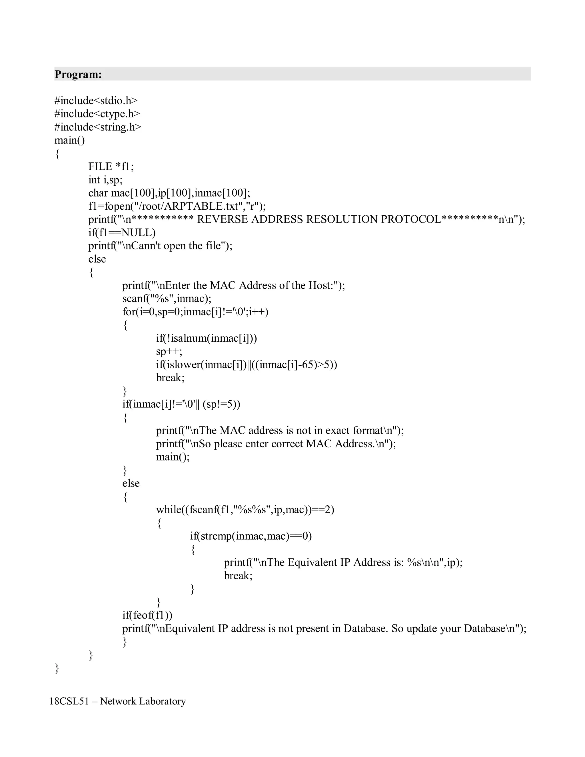 18CSL51 – Network Laboratory
Program:
#include<stdio.h>
#include<ctype.h>
#include<string.h>
main()
{
FILE *f1;
int i,sp;
char mac[100],ip[100],inmac[100];
f1=fopen("/root/ARPTABLE.txt","r");
printf("n*********** REVERSE ADDRESS RESOLUTION PROTOCOL**********nn");
if(f1==NULL)
printf("nCann't open the file");
else
{
printf("nEnter the MAC Address of the Host:");
scanf("%s",inmac);
for(i=0,sp=0;inmac[i]!='0';i++)
{
if(!isalnum(inmac[i]))
sp++;
if(islower(inmac[i])||((inmac[i]-65)>5))
break;
}
if(inmac[i]!='0'|| (sp!=5))
{
}
else
{
printf("nThe MAC address is not in exact formatn");
printf("nSo please enter correct MAC Address.n");
main();
while((fscanf(f1,"%s%s",ip,mac))==2)
{
if(strcmp(inmac,mac)==0)
{
printf("nThe Equivalent IP Address is: %snn",ip);
break;
}
}
if(feof(f1))
printf("nEquivalent IP address is not present in Database. So update your Databasen");
}
}
}
 